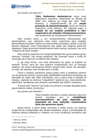 Gestão Governamental p/ APPGG Pref-SP
Teoria e exercícios comentados
Prof. Rodrigo Rennó Aula 00
Prof. Rodrigo Rennó
www.estrategiaconcursos.com.br 24 de 57
De acordo com Abrucio27
:
Dois fenômenos destacam-se nesse novo
federalismo brasileiro, desenhado na década de
1980 com reflexos ao longo dos anos 1990.
Primeiro, o estabelecimento de um amplo
processo de descentralização, tanto em termos
financeiros como políticos. Em segundo lugar, a
criação de um modelo predatório e não-
cooperativo de relações intergovernamentais,
Este cenário levou a um comportamento individualista dos
governadores, que utilizaram esta maior autonomia para projetos
personalistas de poder. Dentre os instrumentos utilizados, temos o uso dos
bancos estaduais como financiadores das ações dos próprios governos
estaduais. Estes governos transformaram estes bancos, portanto, em uma
Este cenário explosivo de irresponsabilidade dos governadores gerou
estaduais. Por diversas vezes a União foi
chamada para financiar os déficits dos estados.
E, de certa forma, com esta alternativa de ajuda os estados se
públicas. Os entes subnacionais t
ou seja, de repassar suas dívidas para a União.
Como o cenário econômico estava posto como o problema número
um do governo central, a busca pela estabilidade econômica centralizou as
atenções da União até 1994. Entretanto, com o plano Real a inflação se
governadores nestes momentos.
De acordo com Mendes28
:
central percebeu que a estabilidade
macroeconômica do país dependia da
imposição de uma restrição orçamentária
forte aos governos locais
Desta forma, a partir deste momento a União iniciou um extenso
programa de renegociação das dívidas estaduais, exigiu a privatização de
diversos bancos estaduais e modelou um novo arcabouço normativo que
27
(Abrucio, 2005)
28
(Mendes, 2004)
00000000000
00000000000 - DEMO
 