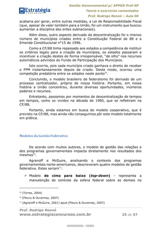 Gestão Governamental p/ APPGG Pref-SP
Teoria e exercícios comentados
Prof. Rodrigo Rennó Aula 00
Prof. Rodrigo Rennó
www.estrategiaconcursos.com.br 25 de 57
acabaria por gerar, entre outras medidas, a Lei de Responsabilidade Fiscal
(que, apesar de valer também para a União, foi um instrumento que buscou
aumentar a disciplina dos entes subnacionais).
Além disso, outro aspecto derivado da descentralização foi o imenso
número de municípios criados entre a Constituição Federal de 88 e a
Emenda Constitucional n°15 de 1996.
Como a CF/88 tinha repassado aos estados a competência de instituir
os critérios legais para a criação de municípios, os estados passaram a
automáticos advindos do Fundo de Participação dos Municípios.
Isto ocorria, pois cada município criado ganhava o direito de receber
o FPM instantaneamente depois de criado. Deste modo, ocorreu uma
competição predatória entre os estados neste ponto29
.
Concluindo, o modelo brasileiro de federalismo foi derivado de um
processo centralizador, próprio de nossa história. Portanto, em nossa
história a União concentrou, durante diversas oportunidades, inúmeros
poderes e recursos.
Entretanto, passamos por momentos de descentralização de tempos
em tempos, como os vividos na década de 1980, que se refletiram na
CF/88.
Portanto, ainda estamos em busca do modelo cooperativo, que é
previsto na CF/88, mas ainda não conseguimos pôr este modelo totalmente
em prática.
Modelos da Gestão Federativa
De acordo com muitos autores, o modelo de gestão das relações e
dos programas governamentais impacta diretamente nos resultados dos
mesmos30
.
Agranoff e McGuire, analisando o contexto dos programas
governamentais norte-americanos, descreveram quatro modelos de gestão
federativa. Estes seriam31
:
Modelo de cima para baixo (top-down) - representa a
manutenção do controle da esfera federal sobre as demais no
29
(Torres, 2004)
30
(Fleury & Ouverney, 2007)
31
(Agranoff e McGuire, 2001) apud (Fleury & Ouverney, 2007)
00000000000
00000000000 - DEMO
 