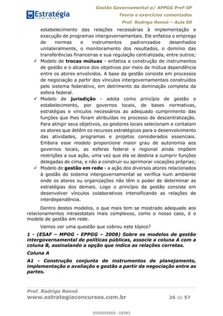 Gestão Governamental p/ APPGG Pref-SP
Teoria e exercícios comentados
Prof. Rodrigo Rennó Aula 00
Prof. Rodrigo Rennó
www.estrategiaconcursos.com.br 26 de 57
estabelecimento das relações necessárias à implementação e
execução de programas intergovernamentais. Ele enfatiza o emprego
de normas e instrumentos padronizados desenhados
unilateralmente, o monitoramento dos resultados, o domínio das
transferências financeiras e sua regulação centralizada, entre outros;
Modelo de trocas mútuas - enfatiza a construção de instrumentos
de gestão e o alcance dos objetivos por meio de mútua dependência
entre os atores envolvidos. A base da gestão consiste em processos
de negociação a partir dos vínculos intergovernamentais construídos
pelo sistema federativo, em detrimento da dominação completa da
esfera federal.
Modelo de jurisdição - adota como princípio de gestão o
estabelecimento, por governos locais, de bases normativas,
estratégias e vínculos necessários ao adequado cumprimento das
funções que lhes foram atribuídas no processo de descentralização.
Para atingir seus objetivos, os gestores locais selecionam e contatam
os atores que detêm os recursos estratégicos para o desenvolvimento
das atividades, programas e projetos considerados essenciais.
Embora esse modelo proporcione maior grau de autonomia aos
governos locais, as esferas federal e regional ainda impõem
restrições a sua ação, uma vez que ela se destina a cumprir funções
delegadas de cima, e não a construir ou aprimorar vocações próprias;
Modelo de gestão em rede - a ação dos diversos atores relacionados
à gestão do sistema intergovernamental se verifica num ambiente
onde os atores ou organizações não têm o poder de determinar as
estratégias dos demais. Logo o princípio da gestão consiste em
desenvolver vínculos colaborativos intensificando as relações de
interdependência.
Dentro destes modelos, o que mais tem se mostrado adequado aos
relacionamentos intraestatais mais complexos, como o nosso caso, é o
modelo de gestão em rede.
Vamos ver uma questão que cobrou este tópico?
1 - (ESAF MPOG - EPPGG 2008) Sobre os modelos de gestão
intergovernamental de políticas públicas, associe a coluna A com a
coluna B, assinalando a opção que indica as relações corretas.
Coluna A
A1 - Construção conjunta de instrumentos de planejamento,
implementação e avaliação e gestão a partir da negociação entre as
partes.
00000000000
00000000000 - DEMO
 