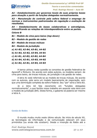 Gestão Governamental p/ APPGG Pref-SP
Teoria e exercícios comentados
Prof. Rodrigo Rennó Aula 00
Prof. Rodrigo Rennó
www.estrategiaconcursos.com.br 27 de 57
A2 - Estabelecimento por governos locais de suas próprias bases
para atuação a partir de funções delegadas normativamente.
A3 - Manutenção do controle pela esfera federal e emprego de
normas e instrumentos padronizados de regulação e avaliação de
resultados.
A4 - Estabelecimento de bases colaborativas e estratégicas,
intensificando as relações de interdependência entre as partes.
Coluna B
B1 - Modelo de cima para baixo (top-down)
B2 - Modelo de gestão de redes
B3 - Modelo de trocas mútuas
B4 - Modelo de jurisdição
a) A1-B3, A2-B4, A3-B1, A4-B2
b) A1-B3, A2-B2, A3-B4, A4-B1
c) A1-B1, A2-B3, A3-B2, A4-B4
d) A1-B4, A2-B1, A3-B3, A4-B2
e) A1-B2, A2-B1, A3-B4, A4-B3
A banca utilizou nesta questão os conceitos de gestão federativa de
Agranoff e McGuire. De acordo com estes autores, os modelos seriam: de
cima para baixo, de trocas mútuas, de jurisdição e de gestão de redes.
A letra A1 está referindo-se ao modelo de trocas mútuas. De acordo
com os autores, este seria um modelo basicamente de negociação, sem
a nosso trabalho em associar esta letra com
o modelo de jurisdição (B4). Desta forma, o gabarito só poderia ser mesmo
a letra A.
Gestão de Redes
O mundo mudou muito neste último século. No início do século XX,
as tecnologias da informação e da comunicação estavam em seus
primórdios (ou ainda não existiam). Desde a invenção do Rádio até a
00000000000
00000000000 - DEMO
 