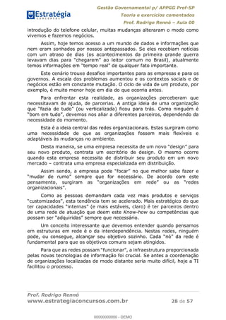 Gestão Governamental p/ APPGG Pref-SP
Teoria e exercícios comentados
Prof. Rodrigo Rennó Aula 00
Prof. Rodrigo Rennó
www.estrategiaconcursos.com.br 28 de 57
introdução do telefone celular, muitas mudanças alteraram o modo como
vivemos e fazemos negócios.
Assim, hoje temos acesso a um mundo de dados e informações que
nem eram sonhados por nossos antepassados. Se eles recebiam notícias
com um atraso de dias (os acontecimentos da primeira grande guerra
rtante.
Este cenário trouxe desafios importantes para as empresas e para os
governos. A escala dos problemas aumentou e os contextos sociais e de
negócios estão em constante mutação. O ciclo de vida de um produto, por
exemplo, é muito menor hoje em dia do que ocorria antes.
Para enfrentar esta realidade, as organizações perceberam que
necessitavam de ajuda, de parcerias. A antiga ideia de uma organização
a diferentes parceiros, dependendo da
necessidade do momento.
Esta é a ideia central das redes organizacionais. Estas surgiram como
uma necessidade de que as organizações fossem mais flexíveis e
adaptáveis às mudanças no ambiente.
Desta maneira, se uma e
seu novo produto, contrata um escritório de design. O mesmo ocorre
quando esta empresa necessita de distribuir seu produto em um novo
mercado contrata uma empresa especializada em distribuição.
Assim sendo, a emp
Como as pessoas demandam cada vez mais produtos e serviços
de uma rede de atuação que deem este Know-how ou competências que
Um conceito interessante que devemos entender quando pensamos
em estruturas em rede é o da interdependência. Nestas redes, ninguém
fundamental para que os objetivos comuns sejam atingidos.
Par
pelas novas tecnologias de informação foi crucial. Se antes a coordenação
de organizações localizadas de modo distante seria muito difícil, hoje a TI
facilitou o processo.
00000000000
00000000000 - DEMO
 