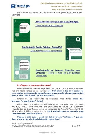 Gestão Governamental p/ APPGG Pref-SP
Teoria e exercícios comentados
Prof. Rodrigo Rennó Aula 00
Prof. Rodrigo Rennó
www.estrategiaconcursos.com.br 2 de 57
Além disso, sou autor de três livros na área, publicados pela editora
Elsevier:
Professor, e como será o curso?
O curso que iniciaremos hoje será todo focado em provas anteriores
das principais bancas de concursos! Irei trabalhar a teoria necessária
e comentar centenas de questões para que vocês cheguem prontos
Estarei não só resolvendo as questões, mas dando dicas das
as!
Além disso, a matéria de Administração tem sido cada vez mais
cobrada, tendo sido incluída em praticamente todos os concursos
importantes da área fiscal, como os concursos da Receita Federal, ICMS-
SP e ICMS-RJ, ISS-RJ, entre outros. Está mais do que na hora de você
Depois deste curso, você vai
tiver uma prova de Administração nas mãos!
Administração Geral para Concursos 2º Edição-
Teoria e mais de 800 questões
Administração Geral e Pública Cespe/UnB
Mais de 900 questões comentadas
Administração de Recursos Materiais para
Concursos - Teoria e mais de 370 questões
comentadas
00000000000
00000000000 - DEMO
 