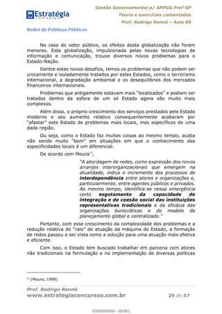 Gestão Governamental p/ APPGG Pref-SP
Teoria e exercícios comentados
Prof. Rodrigo Rennó Aula 00
Prof. Rodrigo Rennó
www.estrategiaconcursos.com.br 29 de 57
Redes de Políticas Públicas
No caso do setor público, os efeitos desta globalização não foram
menores. Esta globalização, impulsionada pelas novas tecnologias de
informação e comunicação, trouxe diversos novos problemas para o
Estado-Nação.
Dentre estes novos desafios, temos os problemas que não podem ser
unicamente e isoladamente tratados por estes Estados, como o terrorismo
internacional, a degradação ambiental e os desequilíbrios dos mercados
financeiros internacionais.
tratados dentro da esfera de um só Estado agora são muito mais
complexos.
Além disso, o próprio crescimento dos serviços prestados pelo Estado
moderno e seu aumento relativo consequentemente acabaram por
as mais locais, mas específicos de uma
dada região.
Ou seja, como o Estado faz muitas coisas ao mesmo tempo, acaba
especificidades locais é um diferencial.
De acordo com Moura32
,
A abordagem de redes, como expressão dos novos
arranjos interorganizacionais que emergem na
atualidade, indica o incremento dos processos de
interdependência entre atores e organizações e,
particularmente, entre agentes públicos e privados.
Ao mesmo tempo, identifica-se nessa emergência
certo esgotamento da capacidade de
integração e de coesão social das instituições
representativas tradicionais e da eficácia das
organizações burocráticas e do modelo de
planejamento global e
Portanto, com esse crescimento da complexidade dos problemas e a
de redes passou a ser vista como a solução para uma atuação mais efetiva
e eficiente.
Com isso, o Estado tem buscado trabalhar em parceria com atores
não tradicionais na formulação e na implementação de diversas políticas
32
(Moura, 1998)
00000000000
00000000000 - DEMO
 