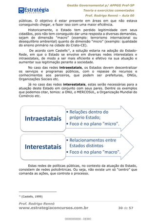 Gestão Governamental p/ APPGG Pref-SP
Teoria e exercícios comentados
Prof. Rodrigo Rennó Aula 00
Prof. Rodrigo Rennó
www.estrategiaconcursos.com.br 30 de 57
públicas. O objetivo é estar presente em áreas em que não estava
conseguindo chegar, e fazer isso com uma maior eficiência.
Historicamente, o Estado tem perdido legitimidade com seus
cidadãos, pois não tem conseguido dar uma resposta a diversas demandas,
do ensino primário na cidade do Crato-CE).
De acordo com Castells33
, a solução estaria na adoção do Estado-
Rede, em que o Estado se envolve em diversas redes interestatais e
intraestatais, de modo a ser mais eficiente e efetivo na sua atuação e
aumentar sua legitimação perante a sociedade.
No caso das redes intraestatais, os Estados devem descentralizar
os serviços e programas públicos, com o repasse de recursos e
conhecimentos aos parceiros, que podem ser prefeituras, ONGs,
Organizações Sociais etc.
Já no caso das redes interestatais, estas serão necessárias para a
atuação deste Estado em conjunto com seus pares. Dentre os exemplos
que podemos citar, temos: a ONU, o MERCOSUL, a Organização Mundial do
Comércio etc.
Estas redes de políticas públicas, no contexto da atuação do Estado,
consistem de redes
comanda as ações, que controla o processo.
33
(Castells, 1999)
Relações dentro do
próprio Estado;
Foco é no plano "micro".
Intraestatais
Relacionamentos entre
Estados distintos
Foco é no plano "macro".
Interestatais 00000000000
00000000000 - DEMO
 