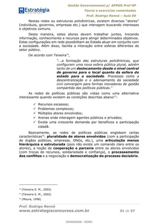 Gestão Governamental p/ APPGG Pref-SP
Teoria e exercícios comentados
Prof. Rodrigo Rennó Aula 00
Prof. Rodrigo Rennó
www.estrategiaconcursos.com.br 31 de 57
(indivíduos, governos, empresas etc.) que interagem buscando interesses
e objetivos comuns.
Desta maneira, estes atores devem trabalhar juntos, trocando
informação, conhecimento e recursos para atingir determinados objetivos.
Estas configurações em rede possibilitam ao Estado atuar em conjunto com
a sociedade. Além disso, facilita a interação entre esferas diferentes do
setor público.
De acordo com Teixeira34
,
configuram uma nova esfera pública plural, advém
tanto de um deslocamento desde o nível central
de governo para o local quanto da esfera do
estado para a sociedade. Processos como a
descentralização e o adensamento da sociedade
civil convergem para formas inovadoras de gestão
As redes de políticas públicas são vistas como uma alternativa
interessante quando existem as condições descritas abaixo35
:
Recursos escassos;
Problemas complexos;
Múltiplos atores envolvidos;
Arenas onde interagem agentes públicos e privados;
Exista uma crescente demanda por benefícios e participação
cidadã.
Basicamente, as redes de políticas públicas englobam certas
características36
: pluralidade de atores envolvidos (com a participação
de órgãos públicos, empresas, ONGs, etc.), uma articulação menos
hierárquica e estruturada (pois não existe um comando claro entre os
atores), a noção de cooperação e parceria entre os atores envolvidos
(com trocas de recursos, solidariedade e confiança), o processamento
dos conflitos e a negociação e democratização do processo decisório.
34
(Teixeira S. M., 2002)
35
(Teixeira S. M., 2002)
36
(Moura, 1998)
00000000000
00000000000 - DEMO
 