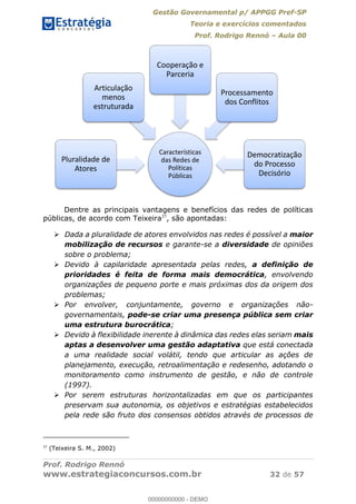 Gestão Governamental p/ APPGG Pref-SP
Teoria e exercícios comentados
Prof. Rodrigo Rennó Aula 00
Prof. Rodrigo Rennó
www.estrategiaconcursos.com.br 32 de 57
Dentre as principais vantagens e benefícios das redes de políticas
públicas, de acordo com Teixeira37
, são apontadas:
Dada a pluralidade de atores envolvidos nas redes é possível a maior
mobilização de recursos e garante-se a diversidade de opiniões
sobre o problema;
Devido à capilaridade apresentada pelas redes, a definição de
prioridades é feita de forma mais democrática, envolvendo
organizações de pequeno porte e mais próximas dos da origem dos
problemas;
Por envolver, conjuntamente, governo e organizações não-
governamentais, pode-se criar uma presença pública sem criar
uma estrutura burocrática;
Devido à flexibilidade inerente à dinâmica das redes elas seriam mais
aptas a desenvolver uma gestão adaptativa que está conectada
a uma realidade social volátil, tendo que articular as ações de
planejamento, execução, retroalimentação e redesenho, adotando o
monitoramento como instrumento de gestão, e não de controle
(1997).
Por serem estruturas horizontalizadas em que os participantes
preservam sua autonomia, os objetivos e estratégias estabelecidos
pela rede são fruto dos consensos obtidos através de processos de
37
(Teixeira S. M., 2002)
Características
das Redes de
Políticas
Públicas
Pluralidade de
Atores
Articulação
menos
estruturada
Cooperação e
Parceria
Processamento
dos Conflitos
Democratização
do Processo
Decisório
00000000000
00000000000 - DEMO
 