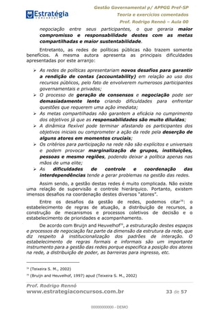 Gestão Governamental p/ APPGG Pref-SP
Teoria e exercícios comentados
Prof. Rodrigo Rennó Aula 00
Prof. Rodrigo Rennó
www.estrategiaconcursos.com.br 33 de 57
negociação entre seus participantes, o que geraria maior
compromisso e responsabilidade destes com as metas
compartilhadas e maior sustentabilidade.
Entretanto, as redes de políticas públicas não trazem somente
benefícios. A mesma autora apresenta as principais dificuldades
apresentadas por este arranjo:
As redes de políticas apresentariam novos desafios para garantir
a rendição de contas (accountability) em relação ao uso dos
recursos públicos, pelo fato de envolverem numerosos participantes
governamentais e privados;
O processo de geração de consensos e negociação pode ser
demasiadamente lento criando dificuldades para enfrentar
questões que requerem uma ação imediata;
As metas compartilhadas não garantem a eficácia no cumprimento
dos objetivos já que as responsabilidades são muito diluídas;
A dinâmica flexível pode terminar afastando os participantes dos
objetivos iniciais ou comprometer a ação da rede pela deserção de
alguns atores em momentos cruciais;
Os critérios para participação na rede não são explícitos e universais
e podem provocar marginalização de grupos, instituições,
pessoas e mesmo regiões, podendo deixar a política apenas nas
mãos de uma elite;
As dificuldades de controle e coordenação das
interdependências tende a gerar problemas na gestão das redes.
Assim sendo, a gestão destas redes é muito complicada. Não existe
uma relação de supervisão e controle hierárquico. Portanto, existem
Entre os desafios da gestão de redes, podemos citar38
: o
estabelecimento de regras de atuação, a distribuição de recursos, a
construção de mecanismos e processos coletivos de decisão e o
estabelecimento de prioridades e acompanhamento.
De acordo com Bruijn and Heuvelhof39
, a estruturação destes espaços
e processos de negociação faz parte da dimensão da estrutura da rede, que
diz respeito à institucionalização dos padrões de interação. O
estabelecimento de regras formais e informais são um importante
instrumento para a gestão das redes porque especifica a posição dos atores
na rede, a distribuição de poder, as barreiras para ingresso, etc.
38
(Teixeira S. M., 2002)
39
(Bruijn and Heuvelhof, 1997) apud (Teixeira S. M., 2002)
00000000000
00000000000 - DEMO
 