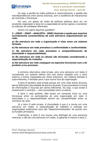 Gestão Governamental p/ APPGG Pref-SP
Teoria e exercícios comentados
Prof. Rodrigo Rennó Aula 00
Prof. Rodrigo Rennó
www.estrategiaconcursos.com.br 34 de 57
Ou seja, a gestão de redes públicas é, essencialmente, a gestão das
interdependências entre atores diversos, sem a existência de mecanismos
de comando e hierarquia.
Por isso, um gestor de redes de políticas públicas deve ser um
excelente negociador e deve ter a capacidade de somar apoios e coordenar
os esforços de entidades diferentes.
Vamos ver agora algumas questões?
2 - (ESAF ENAP ANALISTA - 2006) Assinale a opção que exprime
corretamente características de uma estrutura organizacional em
rede.
a) Na estrutura em rede a organização é vista como um sistema
fechado.
b) Na estrutura em rede prevalece a uniformidade e conformidade.
c) Na estrutura em rede prevalece o compartilhamento de
autoridade e responsabilidade.
d) Na estrutura em rede as células são formadas considerando a
especialização do trabalho.
e) Na estrutura em rede conjugam-se aspectos funcionais com a de
produto e/ou processo.
A primeira alternativa está errada, pois uma estrutura em redes é
considerada um sistema aberto (em que temos relações com o meio
externo e somos impactados por entes externos). Um sistema fechado é
autorreferente, é fechado para o que ocorre fora da organização.
A letra B também está errada porque em uma rede temos diversos
atores diferentes (pluralidade de atores) atuando. O que prevalece é a troca
de informações e recursos por atores diferentes. Ou seja, o que existe é
exatamente o contrário uma diversidade entre os atores.
A letra C está perfeita. Não existe um comando único ou uma
hierarquia entre os participantes de uma organização em rede. A
Autoridade e a responsabilidade devem ser compartilhadas entre os
membros da rede.
Já a letra D está errada. A diversidade é que é a norma em uma
estrutura em redes. A especialização do trabalho é utilizada em
as funções principais).
Finalmente, a letra E nos trouxe uma definição de uma estrutura
matricial, e não de uma estrutura em redes. O gabarito é mesmo a letra C.
00000000000
00000000000 - DEMO
 