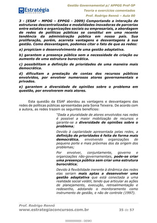 Gestão Governamental p/ APPGG Pref-SP
Teoria e exercícios comentados
Prof. Rodrigo Rennó Aula 00
Prof. Rodrigo Rennó
www.estrategiaconcursos.com.br 35 de 57
3 - (ESAF MPOG EPPGG - 2009) Comportando a interação de
estruturas descentralizadas e modalidades inovadoras de parcerias
entre estatais e organizações sociais ou empresariais, a abordagem
de redes de políticas públicas se constitui em uma recente
tendência da administração pública em nosso país. Sua
proliferação, porém, acarreta vantagens e desvantagens à sua
gestão. Como desvantagem, podemos citar o fato de que as redes:
a) propiciam o desenvolvimento de uma gestão adaptativa.
b) garantem a presença pública sem a necessidade de criação ou
aumento de uma estrutura burocrática.
c) possibilitam a definição de prioridades de uma maneira mais
democrática.
d) dificultam a prestação de contas dos recursos públicos
envolvidos, por envolver numerosos atores governamentais e
privados.
e) garantem a diversidade de opiniões sobre o problema em
questão, por envolverem mais atores.
Esta questão da ESAF abordou as vantagens e desvantagens das
redes de políticas públicas apresentadas pela Sonia Teixeira. De acordo com
a autora, as redes trazem os seguintes benefícios:
pluralidade de atores envolvidos nas redes
é possível a maior mobilização de recursos e
garante-se a diversidade de opiniões sobre o
problema;
Devido à capilaridade apresentada pelas redes, a
definição de prioridades é feita de forma mais
democrática, envolvendo organizações de
pequeno porte e mais próximas dos da origem dos
problemas;
Por envolver, conjuntamente, governo e
organizações não-governamentais, pode-se criar
uma presença pública sem criar uma estrutura
burocrática;
Devido à flexibilidade inerente à dinâmica das redes
elas seriam mais aptas a desenvolver uma
gestão adaptativa que está conectada a uma
realidade social volátil, tendo que articular as ações
de planejamento, execução, retroalimentação e
redesenho, adotando o monitoramento como
instrumento de gestão, e não de controle (1997).
00000000000
00000000000 - DEMO
 