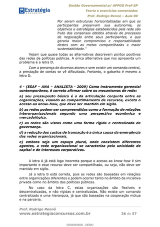 Gestão Governamental p/ APPGG Pref-SP
Teoria e exercícios comentados
Prof. Rodrigo Rennó Aula 00
Prof. Rodrigo Rennó
www.estrategiaconcursos.com.br 36 de 57
Por serem estruturas horizontalizadas em que os
participantes preservam sua autonomia, os
objetivos e estratégias estabelecidos pela rede são
fruto dos consensos obtidos através de processos
de negociação entre seus participantes, o que
geraria maior compromisso e responsabilidade
destes com as metas compartilhadas e maior
sustentabilidade
Vejam que quase todas as alternativas descrevem pontos positivos
das redes de políticas públicas. A única alternativa que nos apresenta um
problema é a letra D.
Com a presença de diversos atores e sem existir um comando central,
a prestação de contas se vê dificultada. Portanto, o gabarito é mesmo a
letra D.
4 - (ESAF ANA ANALISTA - 2009) Como instrumento gerencial
contemporâneo, é correto afirmar sobre os mecanismos de rede:
a) seu pressuposto básico é o da articulação conjunta entre as
organizações, visando ao compartilhamento de recursos, exceto o
acesso ao know-how, que deve ser mantido em sigilo.
b) as redes podem ser compreendidas como a formação de relações
interorganizacionais segundo uma perspectiva econômica e
mercadológica.
c) as redes são vistas como uma forma rígida e centralizada de
governança.
d) a redução dos custos de transação é a única causa da emergência
das redes organizacionais.
e) embora seja um espaço plural, onde coexistem diferentes
agentes, a rede organizacional se caracteriza pela unicidade de
capital e de interesses corporativos.
A letra A já está logo incorreta porque o acesso ao know-how é sim
importante e esse recurso deve ser compartilhado, ou seja, não deve ser
mantido em sigilo.
Já a letra B está correta, pois as redes são baseadas em relações
entre organizações diferentes e podem ocorrer tanto no âmbito da iniciativa
privada como no âmbito das políticas públicas.
No caso da letra C, estas organizações são flexíveis e
descentralizadas, e não rígidas e centralizadas. Não existe um comando
centralizado e uma hierarquia, já que são baseadas na cooperação mútua
e na parceria.
00000000000
00000000000 - DEMO
 