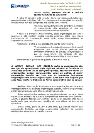 Gestão Governamental p/ APPGG Pref-SP
Teoria e exercícios comentados
Prof. Rodrigo Rennó Aula 00
Prof. Rodrigo Rennó
www.estrategiaconcursos.com.br 38 de 57
mesmo regiões, podendo deixar a política
apenas nas mãos de uma elite
A letra C também está errada. Como as responsabilidades são
compartilhadas e diluídas (não fica claro quem é responsável por o quê),
muitas metas não são cumpridas. De acordo com Teixeira,
no cumprimento dos objetivos já que as
A letra D é tranquila. Naturalmente, estas organizações são ainda
recentes e não existem muitos estudos empíricos sobre elas. Estes
instrumentos de coordenação ainda estão sendo desenvolvidos. A
alternativa é incorreta.
Finalmente, a letra E está correta. De acordo com Teixeira,
adaptativa para tornar eficazes políticas que
enfrentam problemas de elevada complexidade e
que se desenvolvem em contexto de alta
turbulência política e
Assim sendo, o gabarito da questão é mesmo a letra E.
6 - (CESPE TCE/AC ACE - 2008) As redes de organizações são
um tipo de agrupamento cujo objetivo principal é fortalecer as
atividades de cada um de seus participantes. Atuando em redes, as
organizações podem complementar umas às outras. A maior
competição mundial fez com que as empresas buscassem
cooperação com outras organizações. Cada uma foca naquilo que
sabe fazer melhor e trabalho de forma colaborativa com as outras.
Perfeito. Uma noção fundamental das organizações em rede é a
interdependência. As diversas organizações buscam, através de parcerias,
atingir conjuntamente uma série de objetivos comuns.
Estas organizações acabam se complementando, ou seja, cada
Assim, o governo federal, por exemplo, pode ter os recursos mas não a
capilaridade para atender aos cidadãos de uma cidade no interior da
Amazônia.
Desta forma, pode se unir a uma ONG que atenda melhor esta
comunidade. Portanto, as duas organizações trabalham de maneira
colaborativa. O gabarito é questão correta.
00000000000
00000000000 - DEMO
 