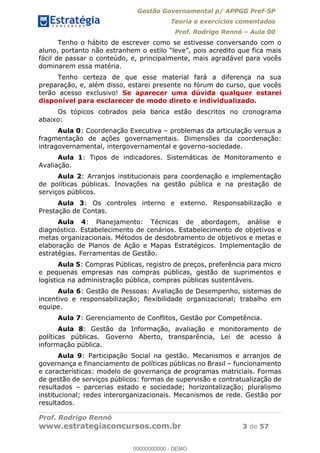 Gestão Governamental p/ APPGG Pref-SP
Teoria e exercícios comentados
Prof. Rodrigo Rennó Aula 00
Prof. Rodrigo Rennó
www.estrategiaconcursos.com.br 3 de 57
Tenho o hábito de escrever como se estivesse conversando com o
fácil de passar o conteúdo, e, principalmente, mais agradável para vocês
dominarem essa matéria.
Tenho certeza de que esse material fará a diferença na sua
preparação, e, além disso, estarei presente no fórum do curso, que vocês
terão acesso exclusivo! Se aparecer uma dúvida qualquer estarei
disponível para esclarecer de modo direto e individualizado.
Os tópicos cobrados pela banca estão descritos no cronograma
abaixo:
Aula 0: Coordenação Executiva problemas da articulação versus a
fragmentação de ações governamentais. Dimensões da coordenação:
intragovernamental, intergovernamental e governo-sociedade.
Aula 1: Tipos de indicadores. Sistemáticas de Monitoramento e
Avaliação.
Aula 2: Arranjos institucionais para coordenação e implementação
de políticas públicas. Inovações na gestão pública e na prestação de
serviços públicos.
Aula 3: Os controles interno e externo. Responsabilização e
Prestação de Contas.
Aula 4: Planejamento: Técnicas de abordagem, análise e
diagnóstico. Estabelecimento de cenários. Estabelecimento de objetivos e
metas organizacionais. Métodos de desdobramento de objetivos e metas e
elaboração de Planos de Ação e Mapas Estratégicos. Implementação de
estratégias. Ferramentas de Gestão.
Aula 5: Compras Públicas, registro de preços, preferência para micro
e pequenas empresas nas compras públicas, gestão de suprimentos e
logística na administração pública, compras públicas sustentáveis.
Aula 6: Gestão de Pessoas: Avaliação de Desempenho, sistemas de
incentivo e responsabilização; flexibilidade organizacional; trabalho em
equipe.
Aula 7: Gerenciamento de Conflitos, Gestão por Competência.
Aula 8: Gestão da Informação, avaliação e monitoramento de
políticas públicas. Governo Aberto, transparência, Lei de acesso à
informação pública.
Aula 9: Participação Social na gestão. Mecanismos e arranjos de
governança e financiamento de políticas públicas no Brasil funcionamento
e características: modelo de governança de programas matriciais. Formas
de gestão de serviços públicos: formas de supervisão e contratualização de
resultados parcerias estado e sociedade; horizontalização; pluralismo
institucional; redes interorganizacionais. Mecanismos de rede. Gestão por
resultados.
00000000000
00000000000 - DEMO
 