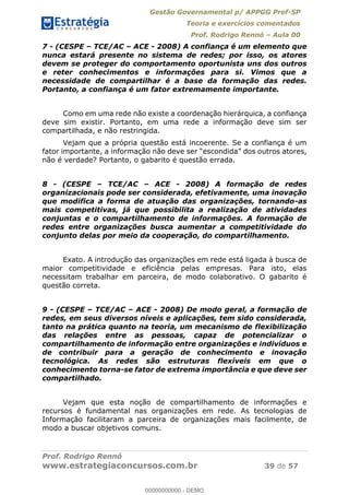 Gestão Governamental p/ APPGG Pref-SP
Teoria e exercícios comentados
Prof. Rodrigo Rennó Aula 00
Prof. Rodrigo Rennó
www.estrategiaconcursos.com.br 39 de 57
7 - (CESPE TCE/AC ACE - 2008) A confiança é um elemento que
nunca estará presente no sistema de redes; por isso, os atores
devem se proteger do comportamento oportunista uns dos outros
e reter conhecimentos e informações para si. Vimos que a
necessidade de compartilhar é a base da formação das redes.
Portanto, a confiança é um fator extremamente importante.
Como em uma rede não existe a coordenação hierárquica, a confiança
deve sim existir. Portanto, em uma rede a informação deve sim ser
compartilhada, e não restringida.
Vejam que a própria questão está incoerente. Se a confiança é um
não é verdade? Portanto, o gabarito é questão errada.
8 - (CESPE TCE/AC ACE - 2008) A formação de redes
organizacionais pode ser considerada, efetivamente, uma inovação
que modifica a forma de atuação das organizações, tornando-as
mais competitivas, já que possibilita a realização de atividades
conjuntas e o compartilhamento de informações. A formação de
redes entre organizações busca aumentar a competitividade do
conjunto delas por meio da cooperação, do compartilhamento.
Exato. A introdução das organizações em rede está ligada à busca de
maior competitividade e eficiência pelas empresas. Para isto, elas
necessitam trabalhar em parceira, de modo colaborativo. O gabarito é
questão correta.
9 - (CESPE TCE/AC ACE - 2008) De modo geral, a formação de
redes, em seus diversos níveis e aplicações, tem sido considerada,
tanto na prática quanto na teoria, um mecanismo de flexibilização
das relações entre as pessoas, capaz de potencializar o
compartilhamento de informação entre organizações e indivíduos e
de contribuir para a geração de conhecimento e inovação
tecnológica. As redes são estruturas flexíveis em que o
conhecimento torna-se fator de extrema importância e que deve ser
compartilhado.
Vejam que esta noção de compartilhamento de informações e
recursos é fundamental nas organizações em rede. As tecnologias de
Informação facilitaram a parceira de organizações mais facilmente, de
modo a buscar objetivos comuns.
00000000000
00000000000 - DEMO
 