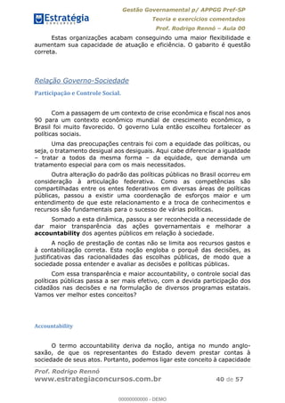 Gestão Governamental p/ APPGG Pref-SP
Teoria e exercícios comentados
Prof. Rodrigo Rennó Aula 00
Prof. Rodrigo Rennó
www.estrategiaconcursos.com.br 40 de 57
Estas organizações acabam conseguindo uma maior flexibilidade e
aumentam sua capacidade de atuação e eficiência. O gabarito é questão
correta.
Relação Governo-Sociedade
Participação e Controle Social.
Com a passagem de um contexto de crise econômica e fiscal nos anos
90 para um contexto econômico mundial de crescimento econômico, o
Brasil foi muito favorecido. O governo Lula então escolheu fortalecer as
políticas sociais.
Uma das preocupações centrais foi com a equidade das políticas, ou
seja, o tratamento desigual aos desiguais. Aqui cabe diferenciar a igualdade
tratar a todos da mesma forma da equidade, que demanda um
tratamento especial para com os mais necessitados.
Outra alteração do padrão das políticas públicas no Brasil ocorreu em
consideração à articulação federativa. Como as competências são
compartilhadas entre os entes federativos em diversas áreas de políticas
públicas, passou a existir uma coordenação de esforços maior e um
entendimento de que este relacionamento e a troca de conhecimentos e
recursos são fundamentais para o sucesso de várias políticas.
Somado a esta dinâmica, passou a ser reconhecida a necessidade de
dar maior transparência das ações governamentais e melhorar a
accountability dos agentes públicos em relação à sociedade.
A noção de prestação de contas não se limita aos recursos gastos e
à contabilização correta. Esta noção engloba o porquê das decisões, as
justificativas das racionalidades das escolhas públicas, de modo que a
sociedade possa entender e avaliar as decisões e políticas públicas.
Com essa transparência e maior accountability, o controle social das
políticas públicas passa a ser mais efetivo, com a devida participação dos
cidadãos nas decisões e na formulação de diversos programas estatais.
Vamos ver melhor estes conceitos?
Accountability
O termo accountability deriva da noção, antiga no mundo anglo-
saxão, de que os representantes do Estado devem prestar contas à
sociedade de seus atos. Portanto, podemos ligar este conceito à capacidade
00000000000
00000000000 - DEMO
 