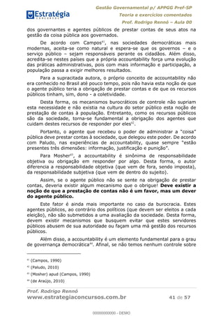 Gestão Governamental p/ APPGG Pref-SP
Teoria e exercícios comentados
Prof. Rodrigo Rennó Aula 00
Prof. Rodrigo Rennó
www.estrategiaconcursos.com.br 41 de 57
dos governantes e agentes públicos de prestar contas de seus atos na
gestão da coisa pública aos governados.
De acordo com Campos41
, nas sociedades democráticas mais
modernas, aceita-se como natural e espera-se que os governos e o
serviço público sejam responsáveis perante os cidadãos. Além disso,
acredita-se nestes países que a própria accountability força uma evolução
das práticas administrativas, pois com mais informação e participação, a
população passa a exigir melhores resultados.
Para a supracitada autora, o próprio conceito de accountability não
era conhecido no Brasil até pouco tempo, pois não havia esta noção de que
o agente público teria a obrigação de prestar contas e de que os recursos
públicos tinham, sim, dono - a coletividade.
Desta forma, os mecanismos burocráticos de controle não supriam
esta necessidade e não existia na cultura do setor público esta noção de
prestação de contas à população. Entretanto, como os recursos públicos
são da sociedade, torna-se fundamental a obrigação dos agentes que
cuidam destes recursos de responder por eles42
.
pública deve prestar contas à sociedade, que delegou este poder. De acordo
com Paludo, nas experiências de
Para Mosher43
, a accountability é sinônima de responsabilidade
objetiva ou obrigação em responder por algo. Desta forma, o autor
diferencia a responsabilidade objetiva (que vem de fora, sendo imposta),
da responsabilidade subjetiva (que vem de dentro do sujeito).
Assim, se o agente público não se sente na obrigação de prestar
contas, deveria existir algum mecanismo que o obrigue! Deve existir a
noção de que a prestação de contas não é um favor, mas um dever
do agente público.
Este fator é ainda mais importante no caso da burocracia. Estes
agentes públicos, ao contrário dos políticos (que devem ser eleitos a cada
eleição), não são submetidos a uma avaliação da sociedade. Desta forma,
devem existir mecanismos que busquem evitar que estes servidores
públicos abusem de sua autoridade ou façam uma má gestão dos recursos
públicos.
Além disso, a accountability é um elemento fundamental para o grau
de governança democrática44
. Afinal, se não temos nenhum controle sobre
41
(Campos, 1990)
42
(Paludo, 2010)
43
(Mosher) apud (Campos, 1990)
44
(de Araújo, 2010)
00000000000
00000000000 - DEMO
 