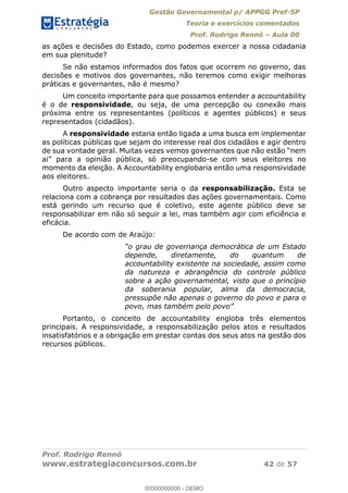 Gestão Governamental p/ APPGG Pref-SP
Teoria e exercícios comentados
Prof. Rodrigo Rennó Aula 00
Prof. Rodrigo Rennó
www.estrategiaconcursos.com.br 42 de 57
as ações e decisões do Estado, como podemos exercer a nossa cidadania
em sua plenitude?
Se não estamos informados dos fatos que ocorrem no governo, das
decisões e motivos dos governantes, não teremos como exigir melhoras
práticas e governantes, não é mesmo?
Um conceito importante para que possamos entender a accountability
é o de responsividade, ou seja, de uma percepção ou conexão mais
próxima entre os representantes (políticos e agentes públicos) e seus
representados (cidadãos).
A responsividade estaria então ligada a uma busca em implementar
as políticas públicas que sejam do interesse real dos cidadãos e agir dentro
inião pública, só preocupando-se com seus eleitores no
momento da eleição. A Accountability englobaria então uma responsividade
aos eleitores.
Outro aspecto importante seria o da responsabilização. Esta se
relaciona com a cobrança por resultados das ações governamentais. Como
está gerindo um recurso que é coletivo, este agente público deve se
responsabilizar em não só seguir a lei, mas também agir com eficiência e
eficácia.
De acordo com de Araújo:
o grau de governança democrática de um Estado
depende, diretamente, do quantum de
accountability existente na sociedade, assim como
da natureza e abrangência do controle público
sobre a ação governamental, visto que o princípio
da soberania popular, alma da democracia,
pressupõe não apenas o governo do povo e para o
povo, mas também pelo povo
Portanto, o conceito de accountability engloba três elementos
principais. A responsividade, a responsabilização pelos atos e resultados
insatisfatórios e a obrigação em prestar contas dos seus atos na gestão dos
recursos públicos.
00000000000
00000000000 - DEMO
 