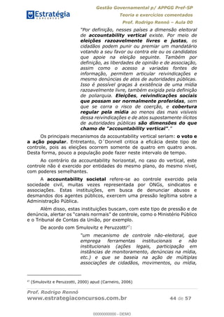 Gestão Governamental p/ APPGG Pref-SP
Teoria e exercícios comentados
Prof. Rodrigo Rennó Aula 00
Prof. Rodrigo Rennó
www.estrategiaconcursos.com.br 44 de 57
de accountability vertical existe. Por meio de
eleições razoavelmente livres e justas, os
cidadãos podem punir ou premiar um mandatário
votando a seu favor ou contra ele ou os candidatos
que apoie na eleição seguinte. Também por
definição, as liberdades de opinião e de associação,
assim como o acesso a variadas fontes de
informação, permitem articular reivindicações e
mesmo denúncias de atos de autoridades públicas.
Isso é possível graças à existência de uma mídia
razoavelmente livre, também exigida pela definição
de poliarquia. Eleições, reivindicações sociais
que possam ser normalmente proferidas, sem
que se corra o risco de coerção, e cobertura
regular pela mídia ao menos das mais visíveis
dessa reivindicações e de atos supostamente ilícitos
de autoridades públicas são dimensões do que
chamo de "accountability vertical"
Os principais mecanismos da accountability vertical seriam: o voto e
a ação popular. Entretanto, O´Donnell critica a eficácia deste tipo de
controle, pois as eleições ocorrem somente de quatro em quatro anos.
Desta forma, pouco a população pode fazer neste intervalo de tempo.
Ao contrário da accountability horizontal, no caso do vertical, este
controle não é exercido por entidades do mesmo plano, do mesmo nível,
com poderes semelhantes.
A accountability societal refere-se ao controle exercido pela
sociedade civil, muitas vezes representada por ONGs, sindicatos e
associações. Estas instituições, em busca de denunciar abusos e
desmandos dos agentes públicos, exercem uma pressão legítima sobre a
Administração Pública.
Além disso, estas instituições buscam, com este tipo de pressão e de
e o Tribunal de Contas da União, por exemplo.
De acordo com Smulovitz e Peruzzotti47
:
um mecanismo de controle não-eleitoral, que
emprega ferramentas institucionais e não
institucionais (ações legais, participação em
instâncias de monitoramento, denúncias na mídia,
etc.) e que se baseia na ação de múltiplas
associações de cidadãos, movimentos, ou mídia,
47
(Smulovitz e Peruzzotti, 2000) apud (Carneiro, 2006)
00000000000
00000000000 - DEMO
 