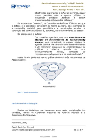 Gestão Governamental p/ APPGG Pref-SP
Teoria e exercícios comentados
Prof. Rodrigo Rennó Aula 00
Prof. Rodrigo Rennó
www.estrategiaconcursos.com.br 45 de 57
objetivando expor erros e falhas do governo, trazer
novas questões para a agenda pública ou
influenciar decisões políticas a serem
De acordo com Carneiro48
, os Conselhos de Políticas Públicas, em que
o Estado e a sociedade participam de forma paritária, são exemplos de
accountability societal, pois possibilitam a participação popular na
condução das políticas públicas e, portanto, no funcionamento do Estado.
De acordo com a autora:
os conselhos apontam para uma nova forma de
atuação de instrumentos de accountability
societal, pela capacidade de colocar tópicos na
agenda pública, de controlar seu desenvolvimento
e de monitorar processos de implementação de
políticas e direitos, através de uma
institucionalidade híbrida, composta de
representantes do governo
Desta forma, podemos ver no gráfico abaixo as três modalidades de
Accountability.
Figura 3 - Tipos de Accountability
Iniciativas de Participação
Dentre as iniciativas que trouxeram uma maior participação dos
cidadãos, temos: os Conselhos Gestores de Políticas Públicas e o
Orçamento Participativo.
48
(Carneiro, 2006)
Accountability
Societal
Horizontal
Vertical
00000000000
00000000000 - DEMO
 