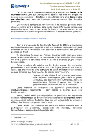 Gestão Governamental p/ APPGG Pref-SP
Teoria e exercícios comentados
Prof. Rodrigo Rennó Aula 00
Prof. Rodrigo Rennó
www.estrategiaconcursos.com.br 46 de 57
De certa forma, é uma tentativa de avançarmos de uma democracia
representativa (em que participamos apenas nos dias de eleição de
nossos representantes deputados e senadores) para uma democracia
participativa (em que participamos constantemente das decisões
públicas).
Quanto mais democrático for o processo de políticas públicas, mais
eficaz e efetiva será a política, pois existe muita informação contida nas
populações locais, que podem mais facilmente dar este retorno e um
direcionamento às ações do governo e facilitar o desenho destas políticas.
Conselhos Gestores de Políticas Públicas
Com a promulgação da Constituição Federal de 1988 e a instituição
dos Conselhos Gestores, os partidos políticos e o Poder Legislativo em geral
deixaram de ter o monopólio das decisões e formulações das políticas
públicas no Brasil.
Os Conselhos Gestores de Políticas Públicas estão inseridos neste
contexto de aprofundamento da democracia. Estes conselhos são arenas
em que o poder é partilhado entre o Estado e diversos grupos sociais
heterogêneos.
Estes conselhos são criados por lei. Assim, apesar de, em teoria,
pertencerem a uma esfera não estatal, são órgãos públicos. Em muitos
casos, são criados como uma estrutura de algum ministério ou secretaria
da área temática que façam parte. De acordo com Teixeira49
,
com decisões homologadas pelo chefe do poder
executivo, são teoricamente autônomos, pois seu
funcionamento interno é regido por regras e
Desta maneira, os conselhos são estruturas permanentes e
institucionalizadas legalmente com regras e normas para seu
funcionamento.
Assim, devem servir para o propósito de possibilitar um espaço de
debate e representação de diversos interesses coletivos divergentes dentro
de uma política pública. Portanto, deve ser um instrumento de debate e
diálogo das diversas propostas para o setor.
Deste modo, um conselho do setor de saúde contaria com a
participação de pacientes, associações de médicos, indústrias
farmacêuticas, associações de hospitais, etc.
49
(Teixeira E. , 2012)
00000000000
00000000000 - DEMO
 