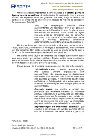 Gestão Governamental p/ APPGG Pref-SP
Teoria e exercícios comentados
Prof. Rodrigo Rennó Aula 00
Prof. Rodrigo Rennó
www.estrategiaconcursos.com.br 47 de 57
Um dos aspectos importantes a ser destacado é o caráter paritário
dentro destes conselhos. A participação da sociedade com o mesmo
número de representantes do governo, em tese, força o debate das
políticas e as direciona ao encontro dos desejos da maioria da sociedade.
De acordo com Raichelis50
:
Pela sua composição paritária entre
representantes da sociedade civil e do governo,
pela natureza deliberativa de suas funções e como
mecanismo de controle social sobre as ações
estatais, pode-se considerar que os Conselhos
aparecem como um constructo institucional que se
opõe à histórica tendência clientelista,
patrimonialista e autoritária do Estado brasileiro
Dentre as áreas em que estes conselhos já atuam, podemos citar:
saúde, educação, atendimento as crianças e adolescentes, meio ambiente
etc. Os conselhos têm então a função de agir de modo conjunto com o
Estado na formulação e na gestão das políticas públicas.
De acordo com a CF/88, os conselhos são espaços públicos com poder
legal para atuar nas políticas públicas. Devem definir suas prioridades,
alocar os recursos financeiros e orçamentários, escolher os setores sociais
a serem focados e avaliar a gestão da política.
Para a autora, os principais elementos gerais dos conselhos seriam:
Visibilidade social, no sentido de que as ações
dos sujeitos devem expressar-se com
transparência, não apenas para os diretamente
envolvidos, mas também para todos os implicados
nas decisões políticas. A visibilidade social supõe
publicidade e fidedignidade das informações que
orientam as deliberações nos espaços públicos de
representação;
Controle social, que implica o acesso aos
processos que informam decisões da sociedade
política, viabilizando a participação da sociedade
civil organizada na formulação e na revisão das
regras que conduzem as negociações e arbitragens
sobre os interesses em jogo, além da fiscalização
daquelas decisões, segundo critérios pactuados;
Representação de interesses coletivos, que
envolve a constituição de sujeitos políticos ativos,
que se apresentam na cena pública a partir da
50
(Raichelis , 2000)
00000000000
00000000000 - DEMO
 