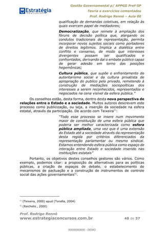 Gestão Governamental p/ APPGG Pref-SP
Teoria e exercícios comentados
Prof. Rodrigo Rennó Aula 00
Prof. Rodrigo Rennó
www.estrategiaconcursos.com.br 48 de 57
qualificação de demandas coletivas, em relação às
quais exercem papel de mediadores;
Democratização, que remete à ampliação dos
fóruns de decisão política que, alargando os
condutos tradicionais de representação, permita
incorporar novos sujeitos sociais como portadores
de direitos legítimos. Implica a dialética entre
conflito e consenso, de modo que interesses
divergentes possam ser qualificados e
confrontados, derivando daí o embate público capaz
de gerar adesão em torno das posições
hegemônicas;
Cultura pública, que supõe o enfrentamento do
autoritarismo social e da cultura privatista de
apropriação do publico pelo privado, remetendo à
construção de mediações sociopolíticas dos
interesses a serem reconhecidos, representados e
Os conselhos estão, desta forma, dentro desta nova perspectiva de
relações entre o Estado e a sociedade. Muitos autores descrevem este
processo como publicização, ou seja, a inserção da sociedade na esfera
estatal, através da participação. De acordo com Teixeira51
:
Todo esse processo se insere num movimento
maior de constituição de uma esfera pública que
poderia ser melhor caracterizada como esfera
pública ampliada, uma vez que é uma extensão
do Estado até a sociedade através da representação
desta regida por critérios diferenciados da
representação parlamentar ou mesmo sindical.
Estamos entendendo esfera pública como espaço de
interação entre Estado e sociedade inserido nas
Portanto, os objetivos destes conselhos gestores são vários. Como
exemplo, podemos citar: a proposição de alternativas para as políticas
públicas, a criação de espaços de debate, o estabelecimento de
mecanismos de pactuação e a construção de instrumentos de controle
social das ações governamentais52
.
51
(Teixeira, 2000) apud (Tonella, 2004)
52
(Raichelis , 2000)
00000000000
00000000000 - DEMO
 