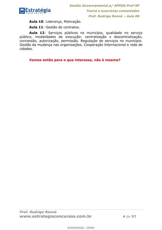 Gestão Governamental p/ APPGG Pref-SP
Teoria e exercícios comentados
Prof. Rodrigo Rennó Aula 00
Prof. Rodrigo Rennó
www.estrategiaconcursos.com.br 4 de 57
Aula 10: Liderança, Motivação.
Aula 11: Gestão de contratos.
Aula 12: Serviços públicos no município, qualidade no serviço
público, modalidades de execução: centralização x descentralização,
concessão, autorização, permissão. Regulação de serviços no município.
Gestão da mudança nas organizações. Cooperação Internacional e rede de
cidades.
Vamos então para o que interessa, não é mesmo?
00000000000
00000000000 - DEMO
 