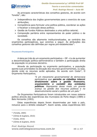 Gestão Governamental p/ APPGG Pref-SP
Teoria e exercícios comentados
Prof. Rodrigo Rennó Aula 00
Prof. Rodrigo Rennó
www.estrategiaconcursos.com.br 49 de 57
As principais características dos conselhos gestores, de acordo com
Tonella53
, são:
Independência dos órgãos governamentais para o exercício de suas
atribuições;
Competência para formular uma política pública, coordenar as ações
e fiscalizar a execução dessa política;
Gestão de Fundos Públicos destinados a uma política setorial;
Composição paritária entre representantes do poder público e da
sociedade.
Os conselhos são altamente institucionalizados, ao contrário dos
orçamentos participativos, que veremos a seguir. As atribuições dos
conselhos gestores são definidas por regras pré-estabelecidas54
.
Orçamento Participativo
A ideia por trás de um orçamento participativo OP - é a de aumentar
a descentralização político-administrativa e também a participação direta
da população no processo decisório.
Através da participação no orçamento participativo, a população
aponta suas prioridades na alocação dos recursos governamentais, ou seja,
decide onde os recursos serão aplicados. De acordo com Costa55
, O
Orçamento Participativo,
participativa que permite os cidadãos intervir
diretamente sobre a gestão financeira,
orçamentária e contábil das entidades
públicas. Representa desse modo um grande
avanço na gestão dos recursos públicos e no
Os Orçamentos Participativos foram introduzidos em nosso sistema
político através das experiências dos municípios de Porto Alegre (1989) e
Belo Horizonte (1993).
Estas experiências depois foram disseminadas por todo o país,
inclusive para o âmbito estadual56. Assim sendo, estas experiências têm
53
(Tonella, 2004)
54
(Côrtes & Gugliano, 2010)
55
(Costa, 2010)
56
(Côrtes & Gugliano, 2010)
00000000000
00000000000 - DEMO
 