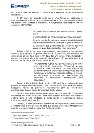 Gestão Governamental p/ APPGG Pref-SP
Teoria e exercícios comentados
Prof. Rodrigo Rennó Aula 00
Prof. Rodrigo Rennó
www.estrategiaconcursos.com.br 50 de 57
sido muito mais frequentes no âmbito local (estados e, principalmente
municípios).
O OP pode ser caracterizado como uma forma de balancear a
articulação entre a democracia representativa e a democracia participativa.
De acordo com Avritzer e Navarro57, o Orçamento Participativo tem os
seguintes elementos:
local;
ii) reintrodução de elementos de participação local;
iii) autorregulação soberana, a partir da definição de
regras e procedimentos pelos participantes do OP e,
iv) reversão das prioridades de recursos públicos
locais em prol das populações mais caren
Assim, o OP serve como uma instância onde a própria comunidade
definirá, diretamente, as prioridades locais. É, portanto, um exercício de
democracia direta. Para isso, o OP deve ter um caráter mais deliberativo
do que consultivo. Ou seja, suas decisões devem efetivamente decidir o
destino dos recursos. De acordo com Costa58
,
um instrumento puramente técnico de gestão
econômica, mas sim como um instrumento de
planejamento com imenso conteúdo político e social
cuja função é cuidar dos recursos públicos e investi-
los de forma a atender as necessidades do
município e prioridades demandadas pela
Como a Constituição Federal de 1988 definiu a elaboração das
propostas orçamentárias como uma competência exclusiva do Poder
Executivo, todos os processos relacionados com os orçamentos
participativos devem partir da iniciativa deste poder.
Deste modo, estes instrumentos dependem da vontade política dos
ocupantes do Poder Executivo para que possam funcionar de maneira
efetiva. Este é um limitador à continuidade e estabilidade destes
instrumentos de participação.
Ou seja, um dos problemas associados ao orçamento participativo é
a dependência deste do Estado para que exista tanto uma infraestrutura
quanto regras necessárias para seu funcionamento.
57
(Avritzer e Navarro, 2003) apud (Costa, 2010)
58
(Costa, 2008) apud (Costa, 2010)
00000000000
00000000000 - DEMO
 