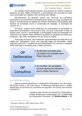 Gestão Governamental p/ APPGG Pref-SP
Teoria e exercícios comentados
Prof. Rodrigo Rennó Aula 00
Prof. Rodrigo Rennó
www.estrategiaconcursos.com.br 51 de 57
Em relação à participação popular, esta deveria ser aberta a todos os
eleitores de cada região. Entretanto, a participação tem ocorrido de modo
mais acentuado nas regiões mais carentes das cidades.
Normalmente, as decisões acerca dos recursos do orçamento
participativo se concentram nas despesas de capital, ou seja, nas pequenas
obras e investimentos do Estado em setores específicos demandados pela
maioria da sociedade (como a construção de calçadas, a ampliação de
escolas etc.).
Em geral, existem duas instâncias de participação da sociedade no
orçamento participativo. Na primeira fase, em que a discussão é feita no
âmbito local, ocorre a participação a participação direta da população em
cada bairro ou região. Estes indivíduos escolhem os projetos ou áreas que,
imaginam, são mais necessários em seu local ou região.
Após este momento, são escolhidos representantes de cada bairro ou
segundo momento, o orçamento será consolidado e os recursos e projetos
serão definidos e enviados para o Poder Executivo.
Figura 4 - OP Deliberativo e Consultivo
Alguns autores classificam o Orçamento Participativo em dois tipos:
OP Stricto Sensu e OP Lato Sensu. A diferença principal seria o caráter
deliberativo do primeiro ou consultivo do segundo. De acordo com Avritzer
e Navarro59
,
ambas diretamente relacionadas com a elaboração
do Orçamento Municipal: OP Stricto Sensu e OP
59
(Avritzer e Navarro, 2003) apud (Costa, 2010)
As decisões tomadas pela
sociedade são acatadas pelo
Poder Executivo
OP
Deliberativo
As escolhas da sociedade
servem apenas de indicativo
para o Poder Executivo
OP
Consultivo
00000000000
00000000000 - DEMO
 