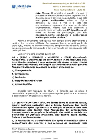 Gestão Governamental p/ APPGG Pref-SP
Teoria e exercícios comentados
Prof. Rodrigo Rennó Aula 00
Prof. Rodrigo Rennó
www.estrategiaconcursos.com.br 52 de 57
Lato Sensu. O primeiro é aquele em que o
processo de elaboração da proposta orçamentária é
discutido entre o governo e a população, e que esta
tem poder deliberativo sobre os tópicos
definidos, ou seja, a voz e o voto dos
representantes populares têm peso nas decisões
orçamentárias, mesmo que não alcancem o
orçamento como um todo. Já o OP Lato Sensu são
todas as formas de participação que não
necessariamente conduzem a deliberações
aceitas pelo poder público
Assim, o Orçamento Participativo nem sempre define efetivamente o
destino dos recursos públicos. De qualquer forma, a participação da
população, mesmo no modelo consultivo, sempre é um indicativo político
das preferências da comunidade e deve ser levado em consideração pelo
poder público.
Vamos ver agora algumas questões?
10 - (ESAF SEFAZ-SP - AUDITOR 2009) Considerado
fundamental à governança no setor público, o processo pelo qual
as entidades públicas e seus responsáveis devem prestar contas
dos resultados obtidos, em função das responsabilidades que lhes
foram atribuídas por delegação de poder, denomina-se:
a) Transparência.
b) Integridade.
c) Equidade.
d) Responsabilidade Fiscal.
e) Accountability.
Questão bem tranquila da ESAF. O conceito que se refere à
necessidade de prestação de contas pelos agentes públicos é exatamente
a accountability. O gabarito é a letra E.
11 - (ESAF CGU AFC - 2004) No debate sobre as políticas sociais,
alguns analistas sustentam que o Estado brasileiro tem gasto
bastante com ações cujo impacto na redução de pobreza seria mais
significativo caso fossem mais focalizadas. Em consequência,
frequentemente se propõe a focalização das políticas sociais, em
detrimento de políticas universais. Nos termos desse debate,
indique a opção incorreta.
a) A focalização ou a seletividade das ações é entendida como a
concentração dos esforços e dos recursos na população mais
00000000000
00000000000 - DEMO
 