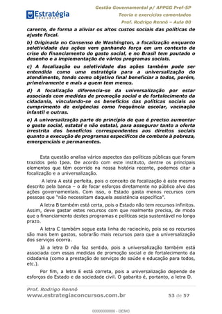 Gestão Governamental p/ APPGG Pref-SP
Teoria e exercícios comentados
Prof. Rodrigo Rennó Aula 00
Prof. Rodrigo Rennó
www.estrategiaconcursos.com.br 53 de 57
carente, de forma a aliviar os altos custos sociais das políticas de
ajuste fiscal.
b) Originada no Consenso de Washington, a focalização enquanto
seletividade das ações vem ganhando força em um contexto de
crise do financiamento do gasto social, e no Brasil tem pautado o
desenho e a implementação de vários programas sociais.
c) A focalização ou seletividade das ações também pode ser
entendida como uma estratégia para a universalização do
atendimento, tendo como objetivo final beneficiar a todos, porém,
primeiramente e mais a quem tem menos.
d) A focalização diferencia-se da universalização por estar
associada com medidas de promoção social e de fortalecimento da
cidadania, vinculando-se os benefícios das políticas sociais ao
cumprimento de exigências como frequência escolar, vacinação
infantil e outras.
e) A universalização parte do princípio de que é preciso aumentar
o gasto social, estatal e não estatal, para assegurar tanto a oferta
irrestrita dos benefícios correspondentes aos direitos sociais
quanto a execução de programas específicos de combate à pobreza,
emergenciais e permanentes.
Esta questão analisa vários aspectos das políticas públicas que foram
trazidos pelo Ipea. De acordo com este instituto, dentre os principais
elementos que têm ocorrido na nossa história recente, podemos citar a
focalização e a universalização.
A letra A está perfeita, pois o conceito de focalização é este mesmo
descrito pela banca o de focar esforços diretamente no público alvo das
ações governamentais. Com isso, o Estado gasta menos recursos com
A letra B também está certa, pois o Estado não tem recursos infinitos.
Assim, deve gastar estes recursos com que realmente precisa, de modo
que o financiamento destes programas e políticas seja sustentável no longo
prazo.
A letra C também segue esta linha de raciocínio, pois se os recursos
são mais bem gastos, sobrarão mais recursos para que a universalização
dos serviços ocorra.
Já a letra D não faz sentido, pois a universalização também está
associada com essas medidas de promoção social e de fortalecimento da
cidadania (como a prestação de serviços de saúde e educação para todos,
etc.).
Por fim, a letra E está correta, pois a universalização depende de
esforços do Estado e da sociedade civil. O gabarito é, portanto, a letra D.
00000000000
00000000000 - DEMO
 