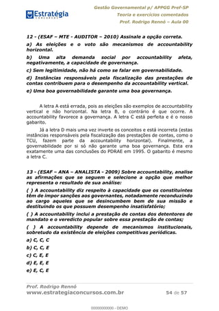 Gestão Governamental p/ APPGG Pref-SP
Teoria e exercícios comentados
Prof. Rodrigo Rennó Aula 00
Prof. Rodrigo Rennó
www.estrategiaconcursos.com.br 54 de 57
12 - (ESAF MTE - AUDITOR 2010) Assinale a opção correta.
a) As eleições e o voto são mecanismos de accountability
horizontal.
b) Uma alta demanda social por accountability afeta,
negativamente, a capacidade de governança.
c) Sem legitimidade, não há como se falar em governabilidade.
d) Instâncias responsáveis pela fiscalização das prestações de
contas contribuem para o desempenho da accountability vertical.
e) Uma boa governabilidade garante uma boa governança.
A letra A está errada, pois as eleições são exemplos de accountability
vertical e não horizontal. Na letra B, o contrário é que ocorre. A
accountability favorece a governança. A letra C está perfeita e é o nosso
gabarito.
Já a letra D mais uma vez inverte os conceitos e está incorreta (estas
instâncias responsáveis pela fiscalização das prestações de contas, como o
TCU, fazem parte da accountability horizontal). Finalmente, a
governabilidade por si só não garante uma boa governança. Esta era
exatamente uma das conclusões do PDRAE em 1995. O gabarito é mesmo
a letra C.
13 - (ESAF ANA ANALISTA - 2009) Sobre accountability, analise
as afirmações que se seguem e selecione a opção que melhor
representa o resultado de sua análise:
( ) A accountability diz respeito à capacidade que os constituintes
têm de impor sanções aos governantes, notadamente reconduzindo
ao cargo aqueles que se desincumbem bem de sua missão e
destituindo os que possuem desempenho insatisfatório;
( ) A accountability inclui a prestação de contas dos detentores de
mandato e o veredicto popular sobre essa prestação de contas;
( ) A accountability depende de mecanismos institucionais,
sobretudo da existência de eleições competitivas periódicas.
a) C, C, C
b) C, C, E
c) C, E, E
d) E, E, E
e) E, C, E
00000000000
00000000000 - DEMO
 