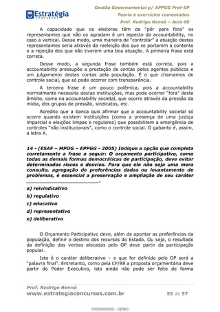 Gestão Governamental p/ APPGG Pref-SP
Teoria e exercícios comentados
Prof. Rodrigo Rennó Aula 00
Prof. Rodrigo Rennó
www.estrategiaconcursos.com.br 55 de 57
representantes que não os agradam é um aspecto da accountability, no
representantes seria através da reeleição dos que se portarem a contento
e a rejeição dos que não tiverem uma boa atuação. A primeira frase está
correta.
Desse modo, a segunda frase também está correta, pois a
accountability pressupõe a prestação de contas pelos agentes públicos e
um julgamento destas contas pela população. É o que chamamos de
controle social, que só pode ocorrer com transparência.
A terceira frase é um pouco polêmica, pois a accountability
âmbito, como na accountability societal, que ocorre através da pressão da
mídia, dos grupos de pressão, sindicatos, etc.
Acredito que a banca quis afirmar que a accountability societal só
ocorre quando existem instituições (como a presença de uma justiça
imparcial e eleições limpas e regulares) que possibilitem a emergência de
a letra A.
14 - (ESAF MPOG EPPGG - 2005) Indique a opção que completa
corretamente a frase a seguir: O orçamento participativo, como
todas as demais formas democráticas de participação, deve evitar
determinados riscos e desvios. Para que ele não seja uma mera
consulta, agregação de preferências dadas ou levantamento de
problemas, é essencial a preservação e ampliação de seu caráter
_______________________.
a) reivindicativo
b) regulativo
c) educativo
d) representativo
e) deliberativo
O Orçamento Participativo deve, além de apontar as preferências da
população, definir o destino dos recursos do Estado. Ou seja, o resultado
da definição das verbas alocadas pelo OP deve partir da participação
popular.
Isto é o caráter deliberativo o que for definido pelo OP será a
partir do Poder Executivo, isto ainda não pode ser feito de forma
00000000000
00000000000 - DEMO
 