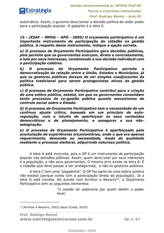 Gestão Governamental p/ APPGG Pref-SP
Teoria e exercícios comentados
Prof. Rodrigo Rennó Aula 00
Prof. Rodrigo Rennó
www.estrategiaconcursos.com.br 56 de 57
automático. Assim, o governo deve tomar a decisão política de ceder poder
para a participação popular. O gabarito é a letra E.
15 - (ESAF MPOG APO - 2005) O orçamento participativo é um
importante instrumento de participação do cidadão na gestão
pública. A respeito desse instrumento, indique a opção correta.
a) O processo de Orçamento Participativo gera decisões públicas,
pois permite que os governantes exerçam, direta e concretamente,
a luta por seus interesses, combinando a sua decisão individual com
a participação coletiva.
b) O processo de Orçamento Participativo permite a
democratização da relação entre a União, Estados e Municípios, já
que os gestores públicos deixam de ser simples coadjuvantes da
política tradicional para serem protagonistas ativos da gestão
pública.
c) O processo de Orçamento Participativo contribui para a criação
de uma esfera pública, estatal, em que os governantes consolidam
tanto processos de co-gestão pública quanto mecanismos de
controle social sobre o Estado.
d) O processo de Orçamento Participativo tem a necessidade de um
contínuo ajuste crítico, baseado em um princípio de auto-
regulação, com o intuito de aperfeiçoar os seus conteúdos
democráticos e de planejamento, e assegurar a sua não-
estagnação.
e) O processo de Orçamento Participativo é aperfeiçoado pela
acumulação de experiências orçamentárias, onde o que era apenas
requerimento, demanda ou necessidade, muda de qualidade
mediante o processo eleitoral, adquirindo natureza política.
A letra A está incorreta, pois o OP é um instrumento de participação
popular nas decisões públicas. Assim, quem deve lutar por seus interesses
é a população, e não seus governantes. O mesmo erro existe na letra B. É
o cidadão que deve passar a ser protagonista, e não os gestores públicos.
não-estatal (porque conta com a participação direta da população). Já a
letra D está correta. De acordo com Avritzer e Navarro60, o Orçamento
Participativo tem os seguintes elementos:
local;
60
(Avritzer e Navarro, 2003) apud (Costa, 2010)
00000000000
00000000000 - DEMO
 
