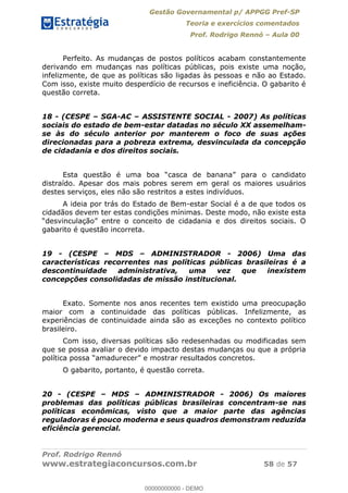 Gestão Governamental p/ APPGG Pref-SP
Teoria e exercícios comentados
Prof. Rodrigo Rennó Aula 00
Prof. Rodrigo Rennó
www.estrategiaconcursos.com.br 58 de 57
Perfeito. As mudanças de postos políticos acabam constantemente
derivando em mudanças nas políticas públicas, pois existe uma noção,
infelizmente, de que as políticas são ligadas às pessoas e não ao Estado.
Com isso, existe muito desperdício de recursos e ineficiência. O gabarito é
questão correta.
18 - (CESPE SGA-AC ASSISTENTE SOCIAL - 2007) As políticas
sociais do estado de bem-estar datadas no século XX assemelham-
se às do século anterior por manterem o foco de suas ações
direcionadas para a pobreza extrema, desvinculada da concepção
de cidadania e dos direitos sociais.
distraído. Apesar dos mais pobres serem em geral os maiores usuários
destes serviços, eles não são restritos a estes indivíduos.
A ideia por trás do Estado de Bem-estar Social é a de que todos os
cidadãos devem ter estas condições mínimas. Deste modo, não existe esta
gabarito é questão incorreta.
19 - (CESPE MDS ADMINISTRADOR - 2006) Uma das
características recorrentes nas políticas públicas brasileiras é a
descontinuidade administrativa, uma vez que inexistem
concepções consolidadas de missão institucional.
Exato. Somente nos anos recentes tem existido uma preocupação
maior com a continuidade das políticas públicas. Infelizmente, as
experiências de continuidade ainda são as exceções no contexto político
brasileiro.
Com isso, diversas políticas são redesenhadas ou modificadas sem
que se possa avaliar o devido impacto destas mudanças ou que a própria
O gabarito, portanto, é questão correta.
20 - (CESPE MDS ADMINISTRADOR - 2006) Os maiores
problemas das políticas públicas brasileiras concentram-se nas
políticas econômicas, visto que a maior parte das agências
reguladoras é pouco moderna e seus quadros demonstram reduzida
eficiência gerencial.
00000000000
00000000000 - DEMO
 