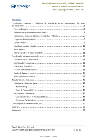 Gestão Governamental p/ APPGG Pref-SP
Teoria e exercícios comentados
Prof. Rodrigo Rennó Aula 00
Prof. Rodrigo Rennó
www.estrategiaconcursos.com.br 5 de 57
Sumário
Coordenação executiva - Problemas de articulação versus fragmentação das ações
governamentais ....................................................................................6
Conceito Principal ..............................................................................6
Panorama das Políticas Públicas no Brasil ....................................................6
Centralização Decisória e Financeira na Esfera Federal ......................................7
Fragmentação institucional.....................................................................8
Caráter setorial ..................................................................................9
Modelo de provisão estatal ................................................................... 10
Visão do Ipea.................................................................................. 11
Intersetorialidade e Transversalidade ........................................................ 15
Coordenação Intergovernamental............................................................... 18
Descentralização e democracia............................................................... 18
Coordenação Federativa ...................................................................... 20
Federalismo Brasileiro........................................................................ 22
Modelos da Gestão Federativa ............................................................... 25
Gestão de Redes............................................................................... 27
Redes de Políticas Públicas................................................................... 29
Relação Governo-Sociedade .................................................................... 40
Participação e Controle Social................................................................ 40
Accountability.............................................................................. 40
Tipos de Accountability ................................................................... 43
Iniciativas de Participação.................................................................... 45
Conselhos Gestores de Políticas Públicas................................................. 46
Orçamento Participativo ................................................................... 49
Lista de Questões Trabalhadas na Aula......................................................... 60
Gabarito .......................................................................................... 67
Bibliografia ...................................................................................... 67
00000000000
00000000000 - DEMO
 