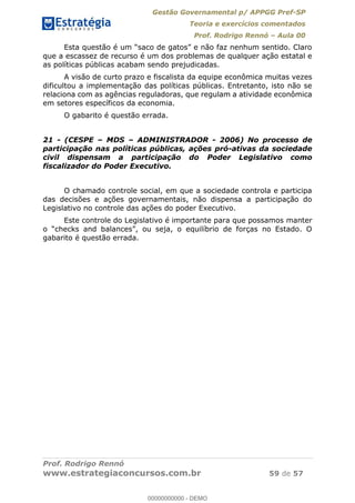 Gestão Governamental p/ APPGG Pref-SP
Teoria e exercícios comentados
Prof. Rodrigo Rennó Aula 00
Prof. Rodrigo Rennó
www.estrategiaconcursos.com.br 59 de 57
que a escassez de recurso é um dos problemas de qualquer ação estatal e
as políticas públicas acabam sendo prejudicadas.
A visão de curto prazo e fiscalista da equipe econômica muitas vezes
dificultou a implementação das políticas públicas. Entretanto, isto não se
relaciona com as agências reguladoras, que regulam a atividade econômica
em setores específicos da economia.
O gabarito é questão errada.
21 - (CESPE MDS ADMINISTRADOR - 2006) No processo de
participação nas políticas públicas, ações pró-ativas da sociedade
civil dispensam a participação do Poder Legislativo como
fiscalizador do Poder Executivo.
O chamado controle social, em que a sociedade controla e participa
das decisões e ações governamentais, não dispensa a participação do
Legislativo no controle das ações do poder Executivo.
Este controle do Legislativo é importante para que possamos manter
gabarito é questão errada.
00000000000
00000000000 - DEMO
 