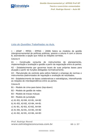 Gestão Governamental p/ APPGG Pref-SP
Teoria e exercícios comentados
Prof. Rodrigo Rennó Aula 00
Prof. Rodrigo Rennó
www.estrategiaconcursos.com.br 60 de 57
Lista de Questões Trabalhadas na Aula.
1 - (ESAF MPOG - EPPGG 2008) Sobre os modelos de gestão
intergovernamental de políticas públicas, associe a coluna A com a coluna
B, assinalando a opção que indica as relações corretas.
Coluna A
A1 - Construção conjunta de instrumentos de planejamento,
implementação e avaliação e gestão a partir da negociação entre as partes.
A2 - Estabelecimento por governos locais de suas próprias bases para
atuação a partir de funções delegadas normativamente.
A3 - Manutenção do controle pela esfera federal e emprego de normas e
instrumentos padronizados de regulação e avaliação de resultados.
A4 - Estabelecimento de bases colaborativas e estratégicas, intensificando
as relações de interdependência entre as partes.
Coluna B
B1 - Modelo de cima para baixo (top-down)
B2 - Modelo de gestão de redes
B3 - Modelo de trocas mútuas
B4 - Modelo de jurisdição
a) A1-B3, A2-B4, A3-B1, A4-B2
b) A1-B3, A2-B2, A3-B4, A4-B1
c) A1-B1, A2-B3, A3-B2, A4-B4
d) A1-B4, A2-B1, A3-B3, A4-B2
e) A1-B2, A2-B1, A3-B4, A4-B3
00000000000
00000000000 - DEMO
 