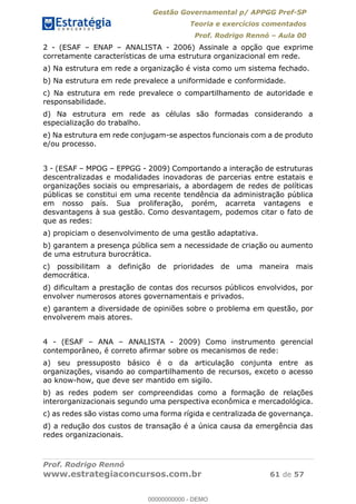 Gestão Governamental p/ APPGG Pref-SP
Teoria e exercícios comentados
Prof. Rodrigo Rennó Aula 00
Prof. Rodrigo Rennó
www.estrategiaconcursos.com.br 61 de 57
2 - (ESAF ENAP ANALISTA - 2006) Assinale a opção que exprime
corretamente características de uma estrutura organizacional em rede.
a) Na estrutura em rede a organização é vista como um sistema fechado.
b) Na estrutura em rede prevalece a uniformidade e conformidade.
c) Na estrutura em rede prevalece o compartilhamento de autoridade e
responsabilidade.
d) Na estrutura em rede as células são formadas considerando a
especialização do trabalho.
e) Na estrutura em rede conjugam-se aspectos funcionais com a de produto
e/ou processo.
3 - (ESAF MPOG EPPGG - 2009) Comportando a interação de estruturas
descentralizadas e modalidades inovadoras de parcerias entre estatais e
organizações sociais ou empresariais, a abordagem de redes de políticas
públicas se constitui em uma recente tendência da administração pública
em nosso país. Sua proliferação, porém, acarreta vantagens e
desvantagens à sua gestão. Como desvantagem, podemos citar o fato de
que as redes:
a) propiciam o desenvolvimento de uma gestão adaptativa.
b) garantem a presença pública sem a necessidade de criação ou aumento
de uma estrutura burocrática.
c) possibilitam a definição de prioridades de uma maneira mais
democrática.
d) dificultam a prestação de contas dos recursos públicos envolvidos, por
envolver numerosos atores governamentais e privados.
e) garantem a diversidade de opiniões sobre o problema em questão, por
envolverem mais atores.
4 - (ESAF ANA ANALISTA - 2009) Como instrumento gerencial
contemporâneo, é correto afirmar sobre os mecanismos de rede:
a) seu pressuposto básico é o da articulação conjunta entre as
organizações, visando ao compartilhamento de recursos, exceto o acesso
ao know-how, que deve ser mantido em sigilo.
b) as redes podem ser compreendidas como a formação de relações
interorganizacionais segundo uma perspectiva econômica e mercadológica.
c) as redes são vistas como uma forma rígida e centralizada de governança.
d) a redução dos custos de transação é a única causa da emergência das
redes organizacionais.
00000000000
00000000000 - DEMO
 