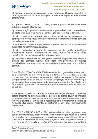 Gestão Governamental p/ APPGG Pref-SP
Teoria e exercícios comentados
Prof. Rodrigo Rennó Aula 00
Prof. Rodrigo Rennó
www.estrategiaconcursos.com.br 62 de 57
e) embora seja um espaço plural, onde coexistem diferentes agentes, a
rede organizacional se caracteriza pela unicidade de capital e de interesses
corporativos.
5 - (ESAF MPOG EPPGG - 2008) Sobre a gestão de redes no setor
público, é correto afirmar que:
a) tornam a ação pública mais facilmente gerenciável, visto que reduzem
os obstáculos para o controle e coordenação das interdependências.
b) são constituídas a partir de critérios explícitos e universais de
participação, o que reduz consideravelmente a concentração das decisões
nas mãos de uma elite.
c) estabelecem metas compartilhadas e preenchem os vazios estruturais
existentes na administração pública.
d) são conduzidas a partir de instrumentos de gestão estratégica
amplamente aceitos, advindo de um vasto acervo de estudos sobre
modelos de comportamento interorganizacional.
e) preconiza a existência de uma gerência social adaptativa para elevar a
eficácia das políticas públicas que lidam com problemas de grande
complexidade em contextos de instabilidade institucional e turbulência
política.
6 - (CESPE TCE/AC ACE - 2008) As redes de organizações são um tipo
de agrupamento cujo objetivo principal é fortalecer as atividades de cada
um de seus participantes. Atuando em redes, as organizações podem
complementar umas às outras. A maior competição mundial fez com que
as empresas buscassem cooperação com outras organizações. Cada uma
foca naquilo que sabe fazer melhor e trabalho de forma colaborativa com
as outras.
7 - (CESPE TCE/AC ACE - 2008) A confiança é um elemento que nunca
estará presente no sistema de redes; por isso, os atores devem se proteger
do comportamento oportunista uns dos outros e reter conhecimentos e
informações para si. Vimos que a necessidade de compartilhar é a base da
formação das redes. Portanto, a confiança é um fator extremamente
importante.
8 - (CESPE TCE/AC ACE - 2008) A formação de redes organizacionais
pode ser considerada, efetivamente, uma inovação que modifica a forma
de atuação das organizações, tornando-as mais competitivas, já que
possibilita a realização de atividades conjuntas e o compartilhamento de
informações. A formação de redes entre organizações busca aumentar a
00000000000
00000000000 - DEMO
 