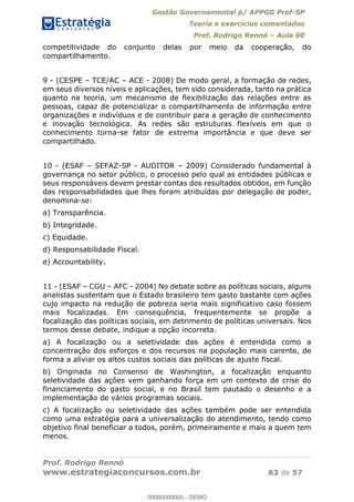 Gestão Governamental p/ APPGG Pref-SP
Teoria e exercícios comentados
Prof. Rodrigo Rennó Aula 00
Prof. Rodrigo Rennó
www.estrategiaconcursos.com.br 63 de 57
competitividade do conjunto delas por meio da cooperação, do
compartilhamento.
9 - (CESPE TCE/AC ACE - 2008) De modo geral, a formação de redes,
em seus diversos níveis e aplicações, tem sido considerada, tanto na prática
quanto na teoria, um mecanismo de flexibilização das relações entre as
pessoas, capaz de potencializar o compartilhamento de informação entre
organizações e indivíduos e de contribuir para a geração de conhecimento
e inovação tecnológica. As redes são estruturas flexíveis em que o
conhecimento torna-se fator de extrema importância e que deve ser
compartilhado.
10 - (ESAF SEFAZ-SP - AUDITOR 2009) Considerado fundamental à
governança no setor público, o processo pelo qual as entidades públicas e
seus responsáveis devem prestar contas dos resultados obtidos, em função
das responsabilidades que lhes foram atribuídas por delegação de poder,
denomina-se:
a) Transparência.
b) Integridade.
c) Equidade.
d) Responsabilidade Fiscal.
e) Accountability.
11 - (ESAF CGU AFC - 2004) No debate sobre as políticas sociais, alguns
analistas sustentam que o Estado brasileiro tem gasto bastante com ações
cujo impacto na redução de pobreza seria mais significativo caso fossem
mais focalizadas. Em consequência, frequentemente se propõe a
focalização das políticas sociais, em detrimento de políticas universais. Nos
termos desse debate, indique a opção incorreta.
a) A focalização ou a seletividade das ações é entendida como a
concentração dos esforços e dos recursos na população mais carente, de
forma a aliviar os altos custos sociais das políticas de ajuste fiscal.
b) Originada no Consenso de Washington, a focalização enquanto
seletividade das ações vem ganhando força em um contexto de crise do
financiamento do gasto social, e no Brasil tem pautado o desenho e a
implementação de vários programas sociais.
c) A focalização ou seletividade das ações também pode ser entendida
como uma estratégia para a universalização do atendimento, tendo como
objetivo final beneficiar a todos, porém, primeiramente e mais a quem tem
menos.
00000000000
00000000000 - DEMO
 