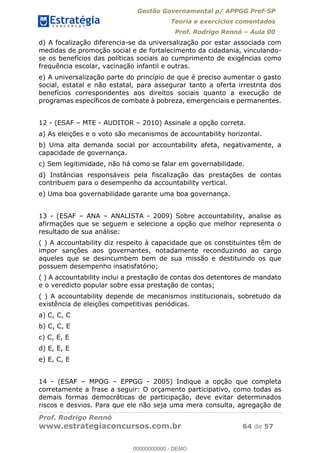 Gestão Governamental p/ APPGG Pref-SP
Teoria e exercícios comentados
Prof. Rodrigo Rennó Aula 00
Prof. Rodrigo Rennó
www.estrategiaconcursos.com.br 64 de 57
d) A focalização diferencia-se da universalização por estar associada com
medidas de promoção social e de fortalecimento da cidadania, vinculando-
se os benefícios das políticas sociais ao cumprimento de exigências como
frequência escolar, vacinação infantil e outras.
e) A universalização parte do princípio de que é preciso aumentar o gasto
social, estatal e não estatal, para assegurar tanto a oferta irrestrita dos
benefícios correspondentes aos direitos sociais quanto a execução de
programas específicos de combate à pobreza, emergenciais e permanentes.
12 - (ESAF MTE - AUDITOR 2010) Assinale a opção correta.
a) As eleições e o voto são mecanismos de accountability horizontal.
b) Uma alta demanda social por accountability afeta, negativamente, a
capacidade de governança.
c) Sem legitimidade, não há como se falar em governabilidade.
d) Instâncias responsáveis pela fiscalização das prestações de contas
contribuem para o desempenho da accountability vertical.
e) Uma boa governabilidade garante uma boa governança.
13 - (ESAF ANA ANALISTA - 2009) Sobre accountability, analise as
afirmações que se seguem e selecione a opção que melhor representa o
resultado de sua análise:
( ) A accountability diz respeito à capacidade que os constituintes têm de
impor sanções aos governantes, notadamente reconduzindo ao cargo
aqueles que se desincumbem bem de sua missão e destituindo os que
possuem desempenho insatisfatório;
( ) A accountability inclui a prestação de contas dos detentores de mandato
e o veredicto popular sobre essa prestação de contas;
( ) A accountability depende de mecanismos institucionais, sobretudo da
existência de eleições competitivas periódicas.
a) C, C, C
b) C, C, E
c) C, E, E
d) E, E, E
e) E, C, E
14 - (ESAF MPOG EPPGG - 2005) Indique a opção que completa
corretamente a frase a seguir: O orçamento participativo, como todas as
demais formas democráticas de participação, deve evitar determinados
riscos e desvios. Para que ele não seja uma mera consulta, agregação de
00000000000
00000000000 - DEMO
 