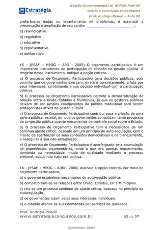 Gestão Governamental p/ APPGG Pref-SP
Teoria e exercícios comentados
Prof. Rodrigo Rennó Aula 00
Prof. Rodrigo Rennó
www.estrategiaconcursos.com.br 65 de 57
preferências dadas ou levantamento de problemas, é essencial a
preservação e ampliação de seu caráter _______________________.
a) reivindicativo
b) regulativo
c) educativo
d) representativo
e) deliberativo
15 - (ESAF MPOG APO - 2005) O orçamento participativo é um
importante instrumento de participação do cidadão na gestão pública. A
respeito desse instrumento, indique a opção correta.
a) O processo de Orçamento Participativo gera decisões públicas, pois
permite que os governantes exerçam, direta e concretamente, a luta por
seus interesses, combinando a sua decisão individual com a participação
coletiva.
b) O processo de Orçamento Participativo permite a democratização da
relação entre a União, Estados e Municípios, já que os gestores públicos
deixam de ser simples coadjuvantes da política tradicional para serem
protagonistas ativos da gestão pública.
c) O processo de Orçamento Participativo contribui para a criação de uma
esfera pública, estatal, em que os governantes consolidam tanto processos
de co-gestão pública quanto mecanismos de controle social sobre o Estado.
d) O processo de Orçamento Participativo tem a necessidade de um
contínuo ajuste crítico, baseado em um princípio de auto-regulação, com o
intuito de aperfeiçoar os seus conteúdos democráticos e de planejamento,
e assegurar a sua não-estagnação.
e) O processo de Orçamento Participativo é aperfeiçoado pela acumulação
de experiências orçamentárias, onde o que era apenas requerimento,
demanda ou necessidade, muda de qualidade mediante o processo
eleitoral, adquirindo natureza política.
16 - (ESAF MPOG ADM - 2006) Assinale a opção correta. Por meio do
orçamento participativo,
a) o governo estabelece mecanismos de auto-gestão pública.
b) compatibizam-se as relações entre União, Estados, DF e Municípios.
c) cria-se um processo contínuo de ajuste crítico, baseado no princípio da
autoregulação.
d) os governantes lutam pelos seus interesses individuais.
e) o cidadão atende às suas demandas por serviços de qualidade.
00000000000
00000000000 - DEMO
 