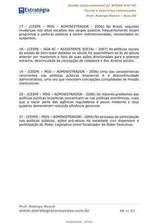 Gestão Governamental p/ APPGG Pref-SP
Teoria e exercícios comentados
Prof. Rodrigo Rennó Aula 00
Prof. Rodrigo Rennó
www.estrategiaconcursos.com.br 66 de 57
17 - (CESPE MDS ADMINISTRADOR - 2006) No Brasil, seguidas
mudanças nos altos escalões dos cargos públicos frequentemente levam
programas e políticas públicas a serem redimensionados, reorientados ou
suspensos.
18 - (CESPE SGA-AC ASSISTENTE SOCIAL - 2007) As políticas sociais
do estado de bem-estar datadas no século XX assemelham-se às do século
anterior por manterem o foco de suas ações direcionadas para a pobreza
extrema, desvinculada da concepção de cidadania e dos direitos sociais.
19 - (CESPE MDS ADMINISTRADOR - 2006) Uma das características
recorrentes nas políticas públicas brasileiras é a descontinuidade
administrativa, uma vez que inexistem concepções consolidadas de missão
institucional.
20 - (CESPE MDS ADMINISTRADOR - 2006) Os maiores problemas das
políticas públicas brasileiras concentram-se nas políticas econômicas, visto
que a maior parte das agências reguladoras é pouco moderna e seus
quadros demonstram reduzida eficiência gerencial.
21 - (CESPE MDS ADMINISTRADOR - 2006) No processo de participação
nas políticas públicas, ações pró-ativas da sociedade civil dispensam a
participação do Poder Legislativo como fiscalizador do Poder Executivo.
00000000000
00000000000 - DEMO
 