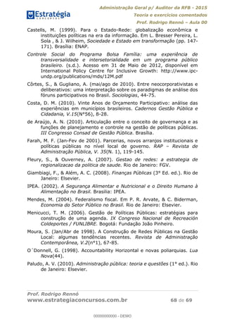 Administração Geral p/ Auditor da RFB - 2015
Teoria e exercícios comentados
Prof. Rodrigo Rennó Aula 00
Prof. Rodrigo Rennó
www.estrategiaconcursos.com.br 68 de 69
Castells, M. (1999). Para o Estado-Rede: globalização econômica e
instituições políticas na era da informação. Em L. Bresser Pereira, L.
Sola , & J. Wilheim, Sociedade e Estado em transformação (pp. 147-
171). Brasília: ENAP.
Controle Social do Programa Bolsa Família: uma experiência de
transversalidade e intersetorialidade em um programa público
brasileiro. (s.d.). Acesso em 31 de Maio de 2012, disponível em
International Policy Centre for Inclusive Growth: http://www.ipc-
undp.org/publications/mds/12M.pdf
Côrtes, S., & Gugliano, A. (mai/ago de 2010). Entre neocorporativistas e
deliberativos: uma interpretação sobre os paradigmas de análise dos
fóruns participativos no Brasil. Sociologias, 44-75.
Costa, D. M. (2010). Vinte Anos de Orçamento Participativo: análise das
experiências em municípios brasileiros. Cadernos Gestão Pública e
Cidadania, V.15(N°56), 8-28.
de Araújo, A. N. (2010). Articulação entre o conceito de governança e as
funções de planejamento e controle na gestão de políticas públicas.
III Congresso Consad de Gestão Pública. Brasília.
Farah, M. F. (Jan-Fev de 2001). Parcerias, novos arranjos institucionais e
políticas públicas no nível local de governo. RAP Revista de
Administração Pública, V. 35(N. 1), 119-145.
Fleury, S., & Ouverney, A. (2007). Gestao de redes: a estrategia de
regionalizacao da politica de saude. Rio de Janeiro: FGV.
Giambiagi, F., & Além, A. C. (2008). Finanças Públicas (3° Ed. ed.). Rio de
Janeiro: Elsevier.
IPEA. (2002). A Segurança Alimentar e Nutricional e o Direito Humano à
Alimentação no Brasil. Brasilia: IPEA.
Mendes, M. (2004). Federalismo fiscal. Em P. R. Arvate, & C. Biderman,
Economia do Setor Público no Brasil. Rio de Janeiro: Elsevier.
Menicucci, T. M. (2006). Gestão de Políticas Públicas: estratégias para
construção de uma agenda. IX Congreso Nacional de Recreación
Coldeportes / FUNLIBRE. Bogotá: Fundação João Pinheiro.
Moura, S. (Jan/Abr de 1998). A Construção de Redes Públicas na Gestão
Local: algumas tendências recentes. Revista de Administração
Contemporânea, V.2(n°1), 67-85.
O´Donnell, G. (1998). Accountability Horizontal e novas poliarquias. Lua
Nova(44).
Paludo, A. V. (2010). Administração pública: teoria e questões (1° ed.). Rio
de Janeiro: Elsevier.
00000000000
00000000000 - DEMO
 