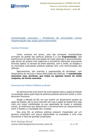Gestão Governamental p/ APPGG Pref-SP
Teoria e exercícios comentados
Prof. Rodrigo Rennó Aula 00
Prof. Rodrigo Rennó
www.estrategiaconcursos.com.br 6 de 57
Coordenação executiva - Problemas de articulação versus
fragmentação das ações governamentais
Conceito Principal
Como veremos em breve, uma das principais características
principais da gestão das políticas públicas é a sua fragmentação. Isto
significa que as ações são executadas de modo separado e descoordenado,
seja dentro do próprio ente (agências e ministérios diferentes executando
diversas ações) ou através de entes distintos, com a União, os estados e
os municípios executando políticas públicas sem uma harmonização dos
esforços.
Naturalmente, isto acarreta a superposição de atividades, com
desperdícios de recursos e baixa efetividade das políticas. A coordenação
executiva visa, portanto, que todos os agentes atuem de modo
conjunto, de forma coerente.
Panorama das Políticas Públicas no Brasil
Os últimos trinta anos foram de muito debate sobre o papel do Estado
na sociedade sobre quais tipos de políticas públicas deveriam existir e como
deveriam funcionar.
Desde a década de 80, em que existia um pessimismo quanto ao
papel do Estado, até os anos recentes (em que o papel do Estado tem sido
visto com maior credibilidade na sua capacidade de mudar a realidade
social), as dinâmicas que determinam o funcionamento do relacionamento
entre o Estado e a sociedade têm mudado.
Nos anos 80, as políticas públicas estavam impactadas por um
governo autoritário com pouca legitimidade na sociedade e uma crise
econômica e fiscal de grandes proporções.
00000000000
00000000000 - DEMO
 