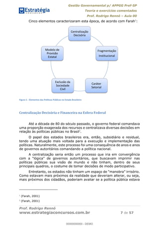 Gestão Governamental p/ APPGG Pref-SP
Teoria e exercícios comentados
Prof. Rodrigo Rennó Aula 00
Prof. Rodrigo Rennó
www.estrategiaconcursos.com.br 7 de 57
Cinco elementos caracterizaram esta época, de acordo com Farah1
:
Figura 1 - Elementos das Políticas Públicas no Estado Brasileiro
Centralização Decisória e Financeira na Esfera Federal
Até a década de 80 do século passado, o governo federal comandava
uma proporção exagerada dos recursos e centralizava diversas decisões em
relação às políticas públicas no Brasil2
.
O papel dos estados brasileiros era, então, subsidiário e residual,
tendo uma atuação mais voltada para a execução e implementação das
políticas. Naturalmente, este processo foi uma consequência de anos e anos
de governos autoritários comandando a política nacional.
A centralização seria então um processo que iria em convergência
políticas públicas sua visão de mundo e não tinham, dentro de seus
principais quadros, o costume de tomar decisões de modo participativo.
Como estavam mais próximos da realidade que deveriam alterar, ou seja,
mais próximos dos cidadãos, poderiam avaliar se a política pública estava
1
(Farah, 2001)
2
(Farah, 2001)
Centralização
Decisória
Fragmentação
Institucional
Caráter
Setorial
Exclusão da
Sociedade
Civil
Modelo de
Provisão
Estatal
00000000000
00000000000 - DEMO
 