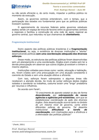 Gestão Governamental p/ APPGG Pref-SP
Teoria e exercícios comentados
Prof. Rodrigo Rennó Aula 00
Prof. Rodrigo Rennó
www.estrategiaconcursos.com.br 8 de 57
ou não sendo eficiente e, de certo modo, impactar a política pública no
momento da execução.
Assim, os governos centrais entenderam, com o tempo, que a
participação dos estados era fundamental para que as políticas públicas
tivessem sucesso.
O agenciamento de recursos federais pelos governos estaduais
acabou sendo um espaço de troca de favores entre os governantes centrais
e regionais e facilitou a construção de uma rede de apoio regional ao
governo central, que redundou no que chamamos de clientelismo.
Fragmentação institucional
Outro aspecto das políticas públicas brasileiras é a fragmentação
institucional
desenvolvendo políticas sem uma coordenação adequada dos diversos
esforços.
Desse modo, as estruturas das políticas públicas foram desenvolvidas
sem um planejamento e uma coordenação. Órgãos eram criados sem ter a
devida preocupação em observar que outros órgãos já existiam e tinham o
mesmo objetivo.
Instituições voltadas para áreas como: saúde, educação e habitação,
etc. foram criados sem uma preocupação em uma atuação consistente e
coerente do Estado e sem uma atuação efetiva e eficiente.
Com isso, esforços foram sobrepostos e algumas áreas não
receberam a atenção devida. Ao invés de juntar esforços destes órgãos
isolados e coor
por recursos e influência.
De acordo com Farah3
,
O crescimento do aparato estatal se deu de forma
desordenada, por sobreposição de novas
agências a agências pré-existentes, sem que se
estabelecesse coordenação da ação dos diversos
órgãos. Esta desarticulação ocorria tanto no âmbito
de um mesmo nível de governo, como entre
diferentes esferas de governo. Tal desenho
institucional dificultava a tarefa de
coordenação, com implicações para a eficiência e
a efetividade das políticas
3
(Farah, 2001)
00000000000
00000000000 - DEMO
 