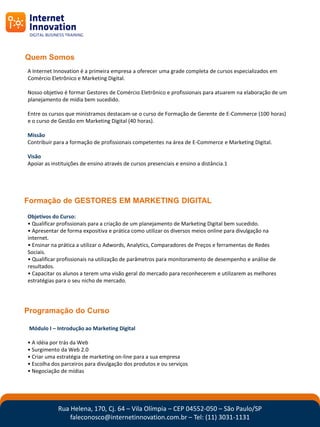 Quem Somos
A Internet Innovation é a primeira empresa a oferecer uma grade completa de cursos especializados em
Comércio Eletrônico e Marketing Digital.

Nosso objetivo é formar Gestores de Comércio Eletrônico e profissionais para atuarem na elaboração de um
planejamento de mídia bem sucedido.

Entre os cursos que ministramos destacam-se o curso de Formação de Gerente de E-Commerce (100 horas)
e o curso de Gestão em Marketing Digital (40 horas).

Missão
Contribuir para a formação de profissionais competentes na área de E-Commerce e Marketing Digital.

Visão
Apoiar as instituições de ensino através de cursos presenciais e ensino a distância.1




Formação de GESTORES EM MARKETING DIGITAL
Objetivos do Curso:
• Qualificar profissionais para a criação de um planejamento de Marketing Digital bem sucedido.
• Apresentar de forma expositiva e prática como utilizar os diversos meios online para divulgação na
internet.
• Ensinar na prática a utilizar o Adwords, Analytics, Comparadores de Preços e ferramentas de Redes
Sociais.
• Qualificar profissionais na utilização de parâmetros para monitoramento de desempenho e análise de
resultados.
• Capacitar os alunos a terem uma visão geral do mercado para reconhecerem e utilizarem as melhores
estratégias para o seu nicho de mercado.




Programação do Curso

 Módulo I – Introdução ao Marketing Digital

• A idéia por trás da Web
• Surgimento da Web 2.0
• Criar uma estratégia de marketing on-line para a sua empresa
• Escolha dos parceiros para divulgação dos produtos e ou serviços
• Negociação de mídias




             Rua Helena, 170, Cj. 64 – Vila Olímpia – CEP 04552-050 – São Paulo/SP
                 faleconosco@internetinnovation.com.br – Tel: (11) 3031-1131
 