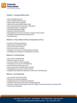 Módulo II – Introdução Mídias Sociais

• O que são Mídias Sociais?
• Como Trabalhar Mídias Sociais?
• Redes Sociais (Orkut, Facebook)
• Redes de Discussão (MSN, Skype, GTalk)
• Troca de Arquivos (YouTube, Flickr, Slide Share)
• Microblogs (Twitter, Tweetpeek)
• Publicação (Wikipedia, Blogs)
• Mundos Virtuais (Second Life)
• Ning (plataforma online que permite a criação de redes sociais)
• Estratégia e Monitoramento de Redes Sociais
• Estudo de Cases

Módulo III – Portais, Mídias Gráficas e Comparadores de Preço

• Conceito e Formatos de Banners
• Segmentação das Mídias Gráficas
• Por que anunciar em Portais?
• Portais horizontais x verticais
• Vantagens em anunciar em Comparadores de Preços
• Estratégias para divulgar em Comparadores de Preços

Módulo IV– E-mail Marketing

• Os 4 Ps do E-mail Marketing
• Análise de peças dos alunos
• E-mail com Vídeo: a próxima geração
• 10 motivos para amar o E-mail Marketing
• Ferramentas para disparo de e-mail
• Passo a passo para um disparo bem sucedido
• Estratégias para aumentar a taxa de retorno
• Código de Autorregulamentação para a Prática de E-mail Marketing

Módulo V - Search Marketing

• Por que fazer Links Patrocinados
• Aula teórica e prática de Adwords
• Configuração de uma Campanha de Adwords
• Entender a Estrutura de uma Conta do Google AdWords
• Conhecer Técnicas de Otimização: Aumentar Tráfego, Aumentar Relevância e Aumentar ROI
• Yahoo Search Marketing




            Rua Helena, 170, Cj. 64 – Vila Olímpia – CEP 04552-050 – São Paulo/SP
                faleconosco@internetinnovation.com.br – Tel: (11) 3031-1131
 